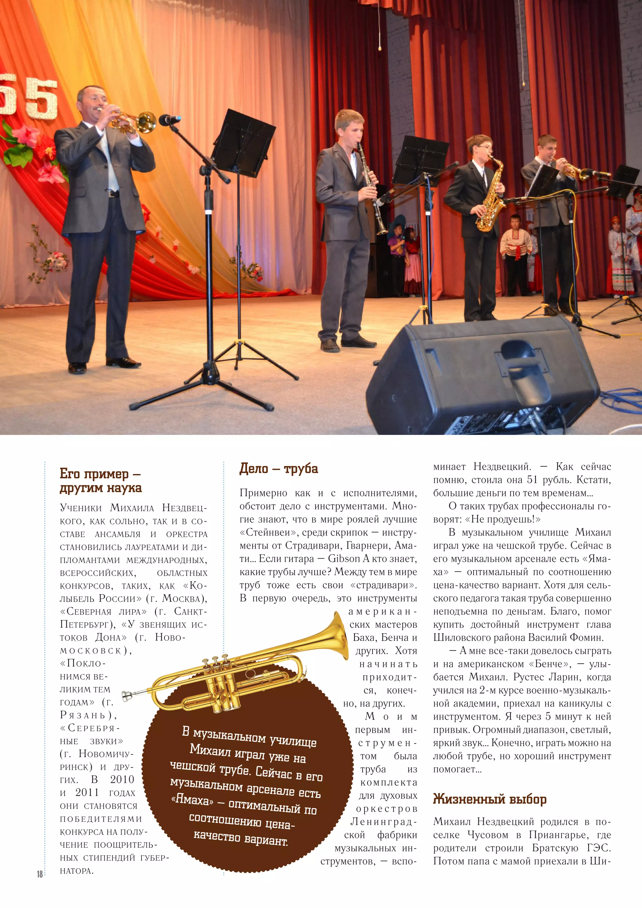 Дело – труба
Примерно как и с исполнителями,
обстоит дело с инструментами. Мно-
гие знают, что в мире роялей лучшие
«Стейнвеи», среди скрипок – инстру-
менты от Страдивари, Гварнери, Ама-
ти… Если гитара – Gibson А кто знает,
какие трубы лучше? Между тем в мире
труб тоже есть свои «страдивари».
В первую очередь, это инструменты
а м е р и к а н -
ских мастеров
Баха, Бенча и
других. Хотя
н а ч и н а т ь
приходит-
ся, конеч-
но, на других.
М о и м
первым ин-
с т р у м е н -
том была
труба из
комплекта
для духовых
о р к е с т р о в
Ленинград-
ской фабрики
музыкальных ин-
струментов, – вспо-
минает Нездвецкий. – Как сейчас
помню, стоила она 51 рубль. Кстати,
большие деньги по тем временам…
О таких трубах профессионалы го-
ворят: «Не продуешь!»
В музыкальном училище Михаил
играл уже на чешской трубе. Сейчас в
его музыкальном арсенале есть «Яма-
ха» – оптимальный по соотношению
цена-качество вариант. Хотя для сель-
ского педагога такая труба совершенно
неподъемна по деньгам. Благо, помог
купить достойный инструмент глава
Шиловского района Василий Фомин.
– А мне все-таки довелось сыграть
и на американском «Бенче», – улы-
бается Михаил. Рустес Ларин, когда
учился на 2-м курсе военно-музыкаль-
ной академии, приехал на каникулы с
инструментом. Я через 5 минут к ней
привык. Огромный диапазон, светлый,
яркий звук… Конечно, играть можно на
любой трубе, но хороший инструмент
помогает…
Жизненный выбор
Михаил Нездвецкий родился в по-
селке Чусовом в Приангарье, где
родители строили Братскую ГЭС.
Потом папа с мамой приехали в Ши-
Его пример –
другим наука
Ученики Михаила Нездвец-
кого, как сольно, так и в со-
ставе ансамбля и оркестра
становились лауреатами и ди-
пломантами международных,
всероссийских, областных
конкурсов, таких, как «Ко-
лыбель России» (г. Москва),
«Северная лира» (г. Санкт-
Петербург), «У звенящих ис-
токов Дона» (г. Ново-
м о с к о в с к ) ,
«Покло-
нимся ве-
ликим тем
годам» (г.
Р я з а н ь ) ,
« С е р е б р я -
ные звуки»
(г. Новомичу-
ринск) и дру-
гих. В 2010
и 2011 годах
они становятся
п о б е д и т е л я м и
конкурса на полу-
чение поощритель-
ных стипендий губер-
натора.
В музыкальном училищеМихаил играл уже начешской трубе. Сейчас в егомузыкальном арсенале есть«Ямаха» – оптимальный посоотношению цена-
качество вариант.
18
 