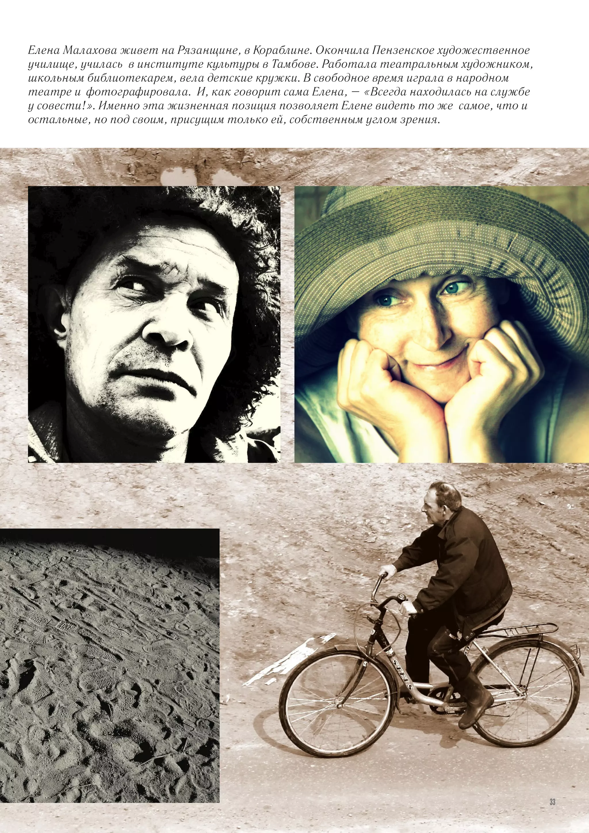 Елена Малахова живет на Рязанщине, в Кораблине. Окончила Пензенское художественное
училище, училась в институте культуры в Тамбове. Работала театральным художником,
школьным библиотекарем, вела детские кружки. В свободное время играла в народном
театре и фотографировала. И, как говорит сама Елена, – «Всегда находилась на службе
у совести!». Именно эта жизненная позиция позволяет Елене видеть то же самое, что и
остальные, но под своим, присущим только ей, собственным углом зрения.
33
 