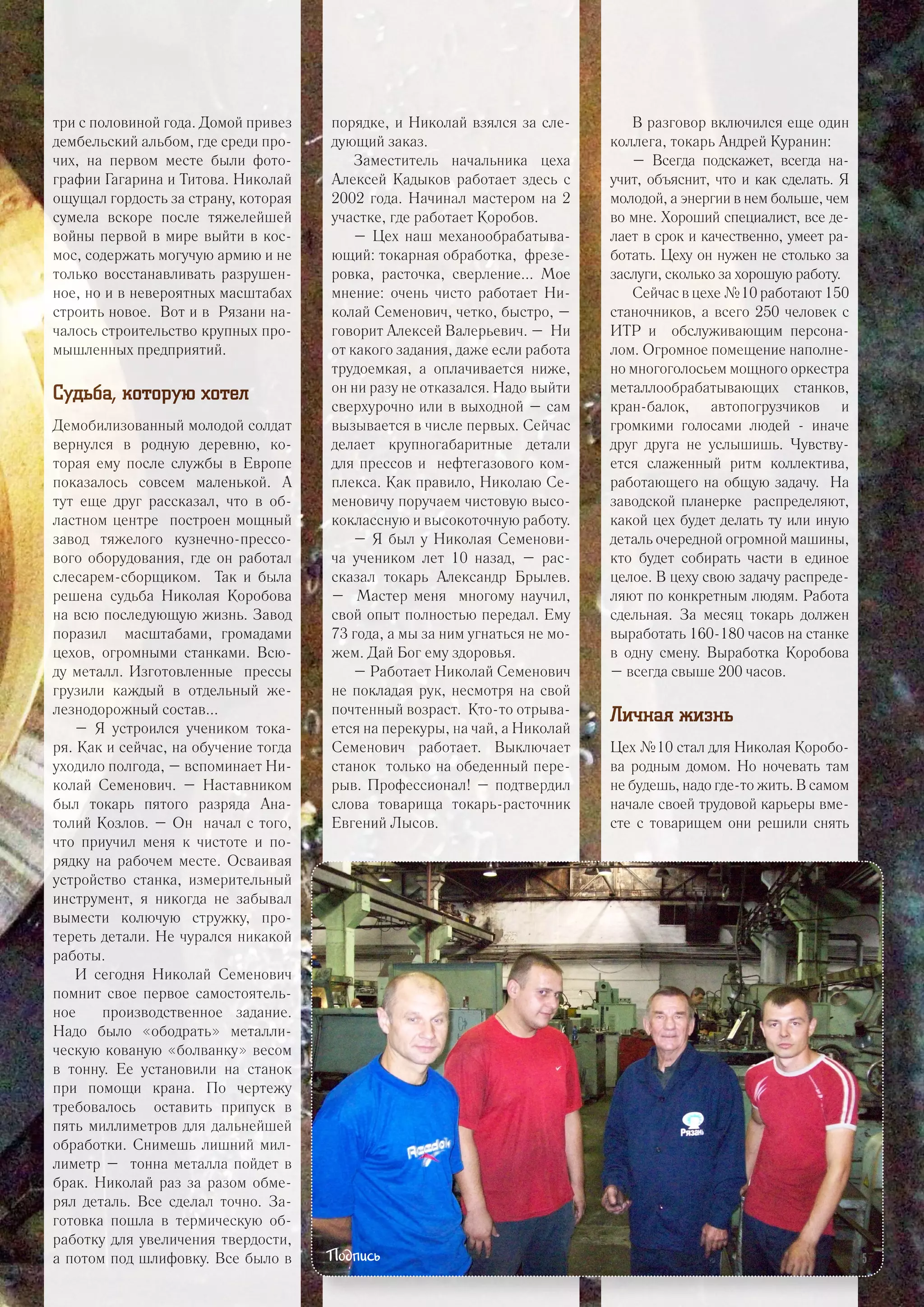 три с половиной года. Домой привез
дембельский альбом, где среди про-
чих, на первом месте были фото-
графии Гагарина и Титова. Николай
ощущал гордость за страну, которая
сумела вскоре после тяжелейшей
войны первой в мире выйти в кос-
мос, содержать могучую армию и не
только восстанавливать разрушен-
ное, но и в невероятных масштабах
строить новое. Вот и в Рязани на-
чалось строительство крупных про-
мышленных предприятий.
Судьба, которую хотел
Демобилизованный молодой солдат
вернулся в родную деревню, ко-
торая ему после службы в Европе
показалось совсем маленькой. А
тут еще друг рассказал, что в об-
ластном центре построен мощный
завод тяжелого кузнечно-прессо-
вого оборудования, где он работал
слесарем-сборщиком. Так и была
решена судьба Николая Коробова
на всю последующую жизнь. Завод
поразил масштабами, громадами
цехов, огромными станками. Всю-
ду металл. Изготовленные прессы
грузили каждый в отдельный же-
лезнодорожный состав...
– Я устроился учеником тока-
ря. Как и сейчас, на обучение тогда
уходило полгода, – вспоминает Ни-
колай Семенович. – Наставником
был токарь пятого разряда Ана-
толий Козлов. – Он начал с того,
что приучил меня к чистоте и по-
рядку на рабочем месте. Осваивая
устройство станка, измерительный
инструмент, я никогда не забывал
вымести колючую стружку, про-
тереть детали. Не чурался никакой
работы.
И сегодня Николай Семенович
помнит свое первое самостоятель-
ное производственное задание.
Надо было «ободрать» металли-
ческую кованую «болванку» весом
в тонну. Ее установили на станок
при помощи крана. По чертежу
требовалось оставить припуск в
пять миллиметров для дальнейшей
обработки. Снимешь лишний мил-
лиметр – тонна металла пойдет в
брак. Николай раз за разом обме-
рял деталь. Все сделал точно. За-
готовка пошла в термическую об-
работку для увеличения твердости,
а потом под шлифовку. Все было в
порядке, и Николай взялся за сле-
дующий заказ.
Заместитель начальника цеха
Алексей Кадыков работает здесь с
2002 года. Начинал мастером на 2
участке, где работает Коробов.
– Цех наш механообрабатыва-
ющий: токарная обработка, фрезе-
ровка, расточка, сверление... Мое
мнение: очень чисто работает Ни-
колай Семенович, четко, быстро, –
говорит Алексей Валерьевич. – Ни
от какого задания, даже если работа
трудоемкая, а оплачивается ниже,
он ни разу не отказался. Надо выйти
сверхурочно или в выходной – сам
вызывается в числе первых. Сейчас
делает крупногабаритные детали
для прессов и нефтегазового ком-
плекса. Как правило, Николаю Се-
меновичу поручаем чистовую высо-
коклассную и высокоточную работу.
– Я был у Николая Семенови-
ча учеником лет 10 назад, – рас-
сказал токарь Александр Брылев.
– Мастер меня многому научил,
свой опыт полностью передал. Ему
73 года, а мы за ним угнаться не мо-
жем. Дай Бог ему здоровья.
– Работает Николай Семенович
не покладая рук, несмотря на свой
почтенный возраст. Кто-то отрыва-
ется на перекуры, на чай, а Николай
Семенович работает. Выключает
станок только на обеденный пере-
рыв. Профессионал! – подтвердил
слова товарища токарь-расточник
Евгений Лысов.
В разговор включился еще один
коллега, токарь Андрей Куранин:
– Всегда подскажет, всегда на-
учит, объяснит, что и как сделать. Я
молодой, а энергии в нем больше, чем
во мне. Хороший специалист, все де-
лает в срок и качественно, умеет ра-
ботать. Цеху он нужен не столько за
заслуги, сколько за хорошую работу.
Сейчас в цехе №10 работают 150
станочников, а всего 250 человек с
ИТР и обслуживающим персона-
лом. Огромное помещение наполне-
но многоголосьем мощного оркестра
металлообрабатывающих станков,
кран-балок, автопогрузчиков и
громкими голосами людей - иначе
друг друга не услышишь. Чувству-
ется слаженный ритм коллектива,
работающего на общую задачу. На
заводской планерке распределяют,
какой цех будет делать ту или иную
деталь очередной огромной машины,
кто будет собирать части в единое
целое. В цеху свою задачу распреде-
ляют по конкретным людям. Работа
сдельная. За месяц токарь должен
выработать 160-180 часов на станке
в одну смену. Выработка Коробова
– всегда свыше 200 часов.
Личная жизнь
Цех №10 стал для Николая Коробо-
ва родным домом. Но ночевать там
не будешь, надо где-то жить. В самом
начале своей трудовой карьеры вме-
сте с товарищем они решили снять
Подпись 5
 