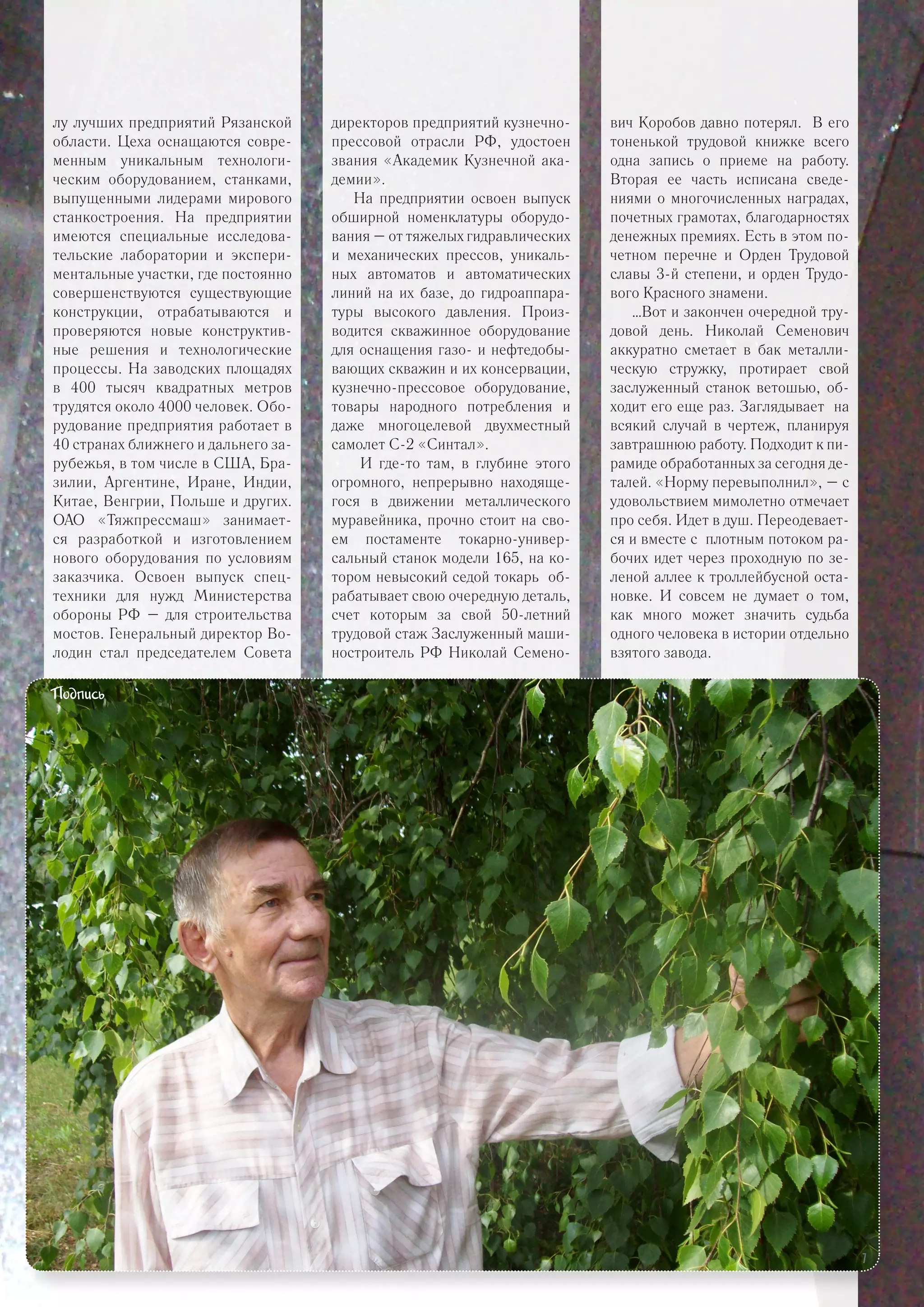 лу лучших предприятий Рязанской
области. Цеха оснащаются совре-
менным уникальным технологи-
ческим оборудованием, станками,
выпущенными лидерами мирового
станкостроения. На предприятии
имеются специальные исследова-
тельские лаборатории и экспери-
ментальные участки, где постоянно
совершенствуются существующие
конструкции, отрабатываются и
проверяются новые конструктив-
ные решения и технологические
процессы. На заводских площадях
в 400 тысяч квадратных метров
трудятся около 4000 человек. Обо-
рудование предприятия работает в
40 странах ближнего и дальнего за-
рубежья, в том числе в США, Бра-
зилии, Аргентине, Иране, Индии,
Китае, Венгрии, Польше и других.
ОАО «Тяжпрессмаш» занимает-
ся разработкой и изготовлением
нового оборудования по условиям
заказчика. Освоен выпуск спец-
техники для нужд Министерства
обороны РФ – для строительства
мостов. Генеральный директор Во-
лодин стал председателем Совета
директоров предприятий кузнечно-
прессовой отрасли РФ, удостоен
звания «Академик Кузнечной ака-
демии».
На предприятии освоен выпуск
обширной номенклатуры оборудо-
вания – от тяжелых гидравлических
и механических прессов, уникаль-
ных автоматов и автоматических
линий на их базе, до гидроаппара-
туры высокого давления. Произ-
водится скважинное оборудование
для оснащения газо- и нефтедобы-
вающих скважин и их консервации,
кузнечно-прессовое оборудование,
товары народного потребления и
даже многоцелевой двухместный
самолет С-2 «Синтал».
И где-то там, в глубине этого
огромного, непрерывно находяще-
гося в движении металлического
муравейника, прочно стоит на сво-
ем постаменте токарно-универ-
сальный станок модели 165, на ко-
тором невысокий седой токарь об-
рабатывает свою очередную деталь,
счет которым за свой 50-летний
трудовой стаж Заслуженный маши-
ностроитель РФ Николай Семено-
вич Коробов давно потерял. В его
тоненькой трудовой книжке всего
одна запись о приеме на работу.
Вторая ее часть исписана сведе-
ниями о многочисленных наградах,
почетных грамотах, благодарностях
денежных премиях. Есть в этом по-
четном перечне и Орден Трудовой
славы 3-й степени, и орден Трудо-
вого Красного знамени.
…Вот и закончен очередной тру-
довой день. Николай Семенович
аккуратно сметает в бак металли-
ческую стружку, протирает свой
заслуженный станок ветошью, об-
ходит его еще раз. Заглядывает на
всякий случай в чертеж, планируя
завтрашнюю работу. Подходит к пи-
рамиде обработанных за сегодня де-
талей. «Норму перевыполнил», – с
удовольствием мимолетно отмечает
про себя. Идет в душ. Переодевает-
ся и вместе с плотным потоком ра-
бочих идет через проходную по зе-
леной аллее к троллейбусной оста-
новке. И совсем не думает о том,
как много может значить судьба
одного человека в истории отдельно
взятого завода.
Подпись
7
 