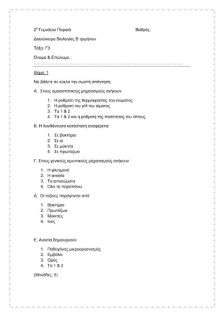 2ο
Γυµνάσιο Πειραιά Βαθµός:
∆ιαγώνισµα Βιολογίας Β τριµήνου
Τάξη: Γ3
Όνοµα & Επώνυµο :
………………………………………………………………………………………………
Θέµα: 1
Να βάλετε σε κύκλο την σωστή απάντηση
Α. Στους οµοιοστατικούς µηχανισµούς ανήκουν
1. Η ρύθµιση της θερµοκρασίας του σώµατος
2. Η ρύθµιση του pH του αίµατος
3. Τα 1 & 2
4. Τα 1 & 2 και η ρύθµιση της ποσότητας του λίπους
Β. Η λανθάνουσα κατάσταση αναφέρεται
1. Σε βακτήριο
2. Σε ιό
3. Σε µύκητα
4. Σε πρωτόζωο
Γ. Στους γενικούς αµυντικούς µηχανισµούς ανήκουν
1. Η φλεγµονή
2. Η ανοσία
3. Τα αντισώµατα
4. Όλα τα παραπάνω
∆. Οι τοξίνες παράγονται από
1. Βακτήρια
2. Πρωτόζωα
3. Μύκητες
4. Ιούς
Ε. Ανοσία δηµιουργούν
1. Παθογόνος µικροοργανισµός
2. Εµβόλιο
3. Ορός
4. Τα 1 & 2
(Μονάδες: 5)
 