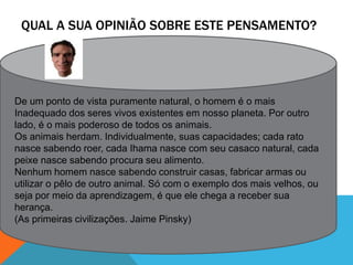 QUAL A SUA OPINIÃO SOBRE ESTE PENSAMENTO?
De um ponto de vista puramente natural, o homem é o mais
Inadequado dos seres vivos existentes em nosso planeta. Por outro
lado, é o mais poderoso de todos os animais.
Os animais herdam. Individualmente, suas capacidades; cada rato
nasce sabendo roer, cada Ihama nasce com seu casaco natural, cada
peixe nasce sabendo procura seu alimento.
Nenhum homem nasce sabendo construir casas, fabricar armas ou
utilizar o pêlo de outro animal. Só com o exemplo dos mais velhos, ou
seja por meio da aprendizagem, é que ele chega a receber sua
herança.
(As primeiras civilizações. Jaime Pinsky)
 