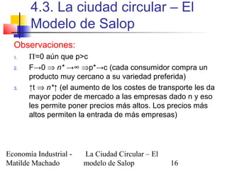 Economía Industrial -
Matilde Machado
La Ciudad Circular – El
modelo de Salop 16
4.3. La ciudad circular – El
Modelo de Salop
Observaciones:
1. Πi
=0 aún que p>c
2. F→0 ⇒ n* →∞ ⇒p*→c (cada consumidor compra un
producto muy cercano a su variedad preferida)
3. ↑t ⇒ n*↑ (el aumento de los costes de transporte les da
mayor poder de mercado a las empresas dado n y eso
les permite poner precios más altos. Los precios más
altos permiten la entrada de más empresas)
 