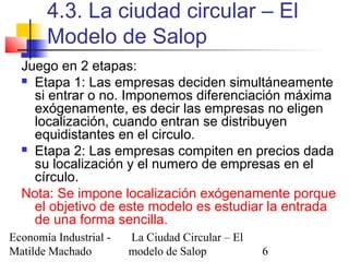 Economía Industrial -
Matilde Machado
La Ciudad Circular – El
modelo de Salop 6
4.3. La ciudad circular – El
Modelo de Salop
Juego en 2 etapas:
 Etapa 1: Las empresas deciden simultáneamente
si entrar o no. Imponemos diferenciación máxima
exógenamente, es decir las empresas no eligen
localización, cuando entran se distribuyen
equidistantes en el circulo.
 Etapa 2: Las empresas compiten en precios dada
su localización y el numero de empresas en el
círculo.
Nota: Se impone localización exógenamente porque
el objetivo de este modelo es estudiar la entrada
de una forma sencilla.
 