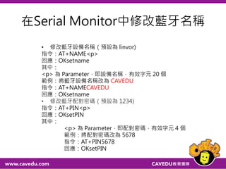 測試藍牙連接
打開 Serial Monitor
把換行模式改成 "No line ending"
接著輸入 AT 指令（指令全部大寫）
然後按下 Send 按鈕或 Enter 鍵
這時藍牙模組應該會回應 OK
註：此時需接一條線在Arduino的GND與RESET，讓
　　Arduino停留在TTL mode
 