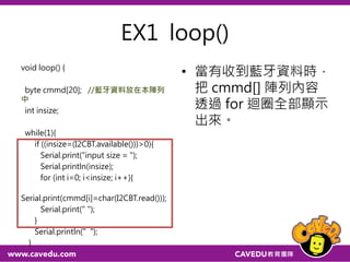 SoftwareSerial I2CBT(a,b)
a=arduino的接收腳（RxD)
b=arduino的傳送腳（TxD)
藍牙端TXD接arduino RxD(pin 10)
藍牙端RXD接arduino TxD(pin 11)
#include <SoftwareSerial.h>
#include <Wire.h>
int LED = 13;
SoftwareSerial I2CBT(10,11);
void setup() {
Serial.begin(9600);
I2CBT.begin(9600);
pinMode(LED, OUTPUT);
}
void loop() {
byte cmmd[20];
int insize;
while(1){
/*
read message from bluetooth
*/
if ((insize=(I2CBT.available()))>0){
Serial.print("input size = ");
Serial.println(insize);
for (int i=0; i<insize; i++){
Serial.print(cmmd[i]=char(I2CBT.read()));
Serial.print("n");
}
}
 