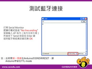 藍牙接Arduino
Arduino 藍牙模組 備註
5V VCC 注意電源不可接錯
GND GND 注意電源不可接錯
RXD (pin 0) RXD  
TXD (pin 1) TXD  
 