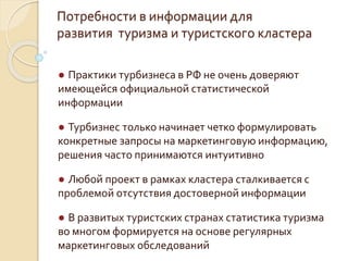 Потребности в информации для
развития туризма и туристского кластера
● Практики турбизнеса в РФ не очень доверяют
имеющейся официальной статистической
информации
● Турбизнес только начинает четко формулировать
конкретные запросы на маркетинговую информацию,
решения часто принимаются интуитивно
● Любой проект в рамках кластера сталкивается с
проблемой отсутствия достоверной информации
● В развитых туристских странах статистика туризма
во многом формируется на основе регулярных
маркетинговых обследований
 