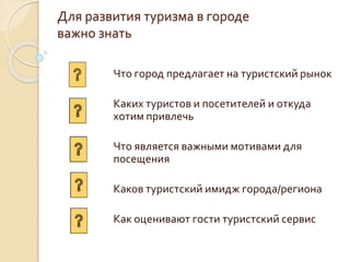 Для развития туризма в городе
важно знать
Что город предлагает на туристский рынок
Каких туристов и посетителей и откуда
хотим привлечь
Что является важными мотивами для
посещения
Каков туристский имидж города/региона
Как оценивают гости туристский сервис
 