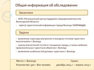 Общая информация об обследовании
Заказчики
Задачи
- АНО «Региональный центр поддержки предпринимательства
Вологодской области»
- «Центр туристической информации города Вологды VisitVologda
- выявление структуры внутренних и въездных потоков туристов и
посетителей в г. Вологда
- оценка впечатлений гостей от посещения города, а также наиболее
привлекательных туристских объектов г. Вологда
- выявление особенностей деловых туристов в г. Вологда
Место: г. Вологда Сроки:
Количество: 500 – 800 человек декабрь 2014 г. – апрель 2015 г.
 