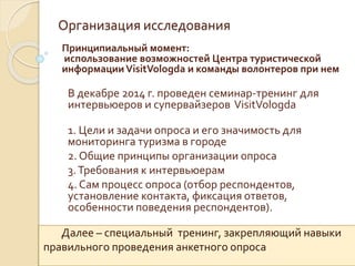 Организация исследования
Принципиальный момент:
использование возможностей Центра туристической
информацииVisitVologda и команды волонтеров при нем
В декабре 2014 г. проведен семинар-тренинг для
интервьюеров и супервайзеров VisitVologda
1. Цели и задачи опроса и его значимость для
мониторинга туризма в городе
2. Общие принципы организации опроса
3.Требования к интервьюерам
4. Сам процесс опроса (отбор респондентов,
установление контакта, фиксация ответов,
особенности поведения респондентов).
Далее – специальный тренинг, закрепляющий навыки
правильного проведения анкетного опроса
 
