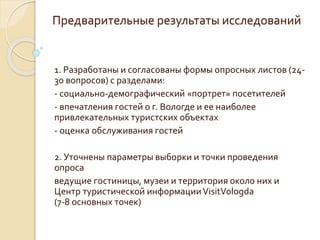 Предварительные результаты исследований
1. Разработаны и согласованы формы опросных листов (24-
30 вопросов) с разделами:
- социально-демографический «портрет» посетителей
- впечатления гостей о г. Вологде и ее наиболее
привлекательных туристских объектах
- оценка обслуживания гостей
2. Уточнены параметры выборки и точки проведения
опроса
ведущие гостиницы, музеи и территория около них и
Центр туристической информацииVisitVologda
(7-8 основных точек)
 