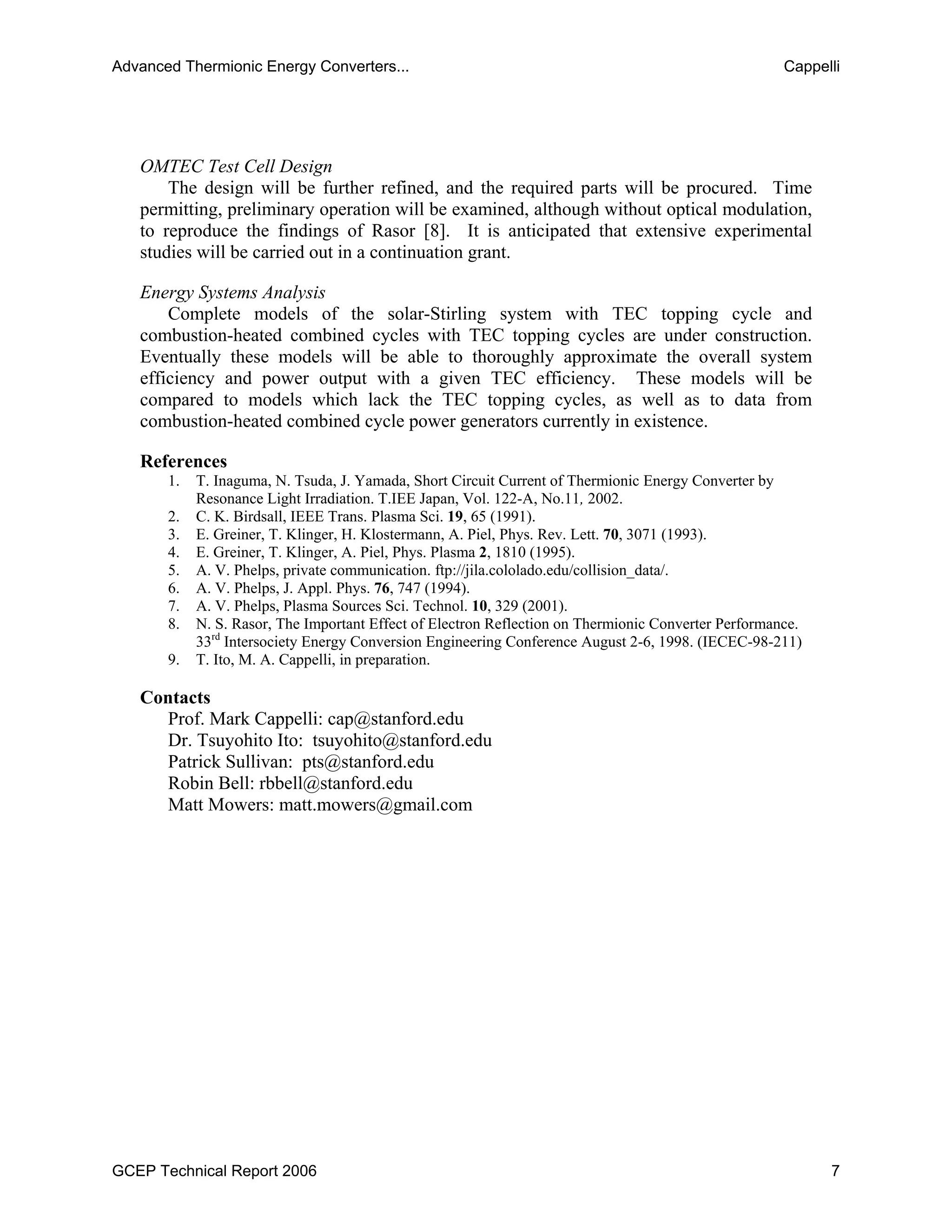 OMTEC Test Cell Design
The design will be further refined, and the required parts will be procured. Time
permitting, preliminary operation will be examined, although without optical modulation,
to reproduce the findings of Rasor [8]. It is anticipated that extensive experimental
studies will be carried out in a continuation grant.
Energy Systems Analysis
Complete models of the solar-Stirling system with TEC topping cycle and
combustion-heated combined cycles with TEC topping cycles are under construction.
Eventually these models will be able to thoroughly approximate the overall system
efficiency and power output with a given TEC efficiency. These models will be
compared to models which lack the TEC topping cycles, as well as to data from
combustion-heated combined cycle power generators currently in existence.
References
1. T. Inaguma, N. Tsuda, J. Yamada, Short Circuit Current of Thermionic Energy Converter by
Resonance Light Irradiation. T.IEE Japan, Vol. 122-A, No.11, 2002.
2. C. K. Birdsall, IEEE Trans. Plasma Sci. 19, 65 (1991).
3. E. Greiner, T. Klinger, H. Klostermann, A. Piel, Phys. Rev. Lett. 70, 3071 (1993).
4. E. Greiner, T. Klinger, A. Piel, Phys. Plasma 2, 1810 (1995).
5. A. V. Phelps, private communication. ftp://jila.cololado.edu/collision_data/.
6. A. V. Phelps, J. Appl. Phys. 76, 747 (1994).
7. A. V. Phelps, Plasma Sources Sci. Technol. 10, 329 (2001).
8. N. S. Rasor, The Important Effect of Electron Reflection on Thermionic Converter Performance.
33rd
Intersociety Energy Conversion Engineering Conference August 2-6, 1998. (IECEC-98-211)
9. T. Ito, M. A. Cappelli, in preparation.
Contacts
Prof. Mark Cappelli: cap@stanford.edu
Dr. Tsuyohito Ito: tsuyohito@stanford.edu
Patrick Sullivan: pts@stanford.edu
Robin Bell: rbbell@stanford.edu
Matt Mowers: matt.mowers@gmail.com
Advanced Thermionic Energy Converters... Cappelli
GCEP Technical Report 2006 7
 