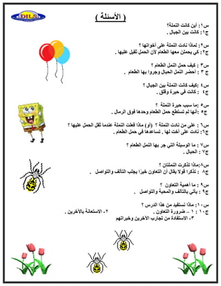 (ٍ٧‫ا‬‫ئ‬‫ِخ‬)
ً1‫اُِ٘ٔخ؟‬ ‫ًبٗذ‬ ٖ٣‫أ‬ :
‫ط‬1‫ث‬ ‫ًبٗذ‬ :. ٍ‫اُغجب‬ ٖ٤
ً2‫؟‬ ‫أفٞارٜب‬ ٠ِ‫ػ‬ ‫اُِ٘ٔخ‬ ‫ٗبكد‬ ‫ُٔبما‬ :
‫ط‬2. ‫ػِ٤ٜب‬ َ٤‫صو‬ َٔ‫اُؾ‬ ٕ٧ ّ‫اُطؼب‬ ‫ٓؼٜب‬ ِٖٔ‫٣ؾ‬ ٢ً :
ً3‫؟‬ ّ‫اُطؼب‬ َُٔ٘‫ا‬ َٔ‫ؽ‬ ‫ً٤ق‬ :
‫ط‬3. ّ‫اُطؼب‬ ‫ثٜب‬ ‫ٝعوٝا‬ ٍ‫اُؾجب‬ َُٔ٘‫ا‬ ‫أؽٚو‬ :
ً4‫؟‬ ٍ‫اُغجب‬ ٖ٤‫ث‬ ‫اُِ٘ٔخ‬ ‫ًبٗذ‬ ‫:ً٤ق‬
‫ط‬4. ‫ٝهِن‬ ‫ؽ٤وح‬ ٢‫ك‬ ‫ًبٗذ‬ :
ً5‫اُِ٘ٔخ‬ ‫ؽ٤وح‬ ‫ٍجت‬ ‫:ٓب‬‫؟‬
‫ط‬5:ٍ‫اُوٓب‬ ‫كٞم‬ ‫ٝؽلٛب‬ ّ‫اُطؼب‬ َٔ‫ؽ‬ ‫رَزطغ‬ ُْ ‫أٜٗب‬.
ً6:‫؟‬ ‫ػِ٤ٜب‬ َٔ‫اُؾ‬ َ‫صو‬ ‫ػ٘لٓب‬ ‫اُِ٘ٔخ‬ ‫كؼِذ‬ ‫ٓبما‬ )ٝ‫(أ‬ ‫؟‬ ‫اُِ٘ٔخ‬ ‫ٗبكد‬ ٖٓ ٠ِ‫ػ‬
‫ط‬6:. ّ‫اُطؼب‬ َٔ‫ؽ‬ ٢‫ك‬ ‫رَبػلٛب‬ . ‫ُٜب‬ ‫أفذ‬ ٠ِ‫ػ‬ ‫ٗبكد‬
ً7:ّ‫اُطؼب‬ َُٔ٘‫ا‬ ‫ثٜب‬ ‫عو‬ ٢‫اُز‬ ‫اٍُٞ٤ِخ‬ ‫ٓب‬‫؟‬
‫ط‬7:ٍ‫اُؾجب‬.
ً8:ٕ‫اُِ٘ٔزب‬ ‫رنًود‬ ‫ٓبما‬‫؟‬
‫ط‬8:َٕ‫ٝاُزٞا‬ ‫اُزآُق‬ ‫٣غِت‬ ‫ا‬ً‫و‬٤‫ف‬ ٕٝ‫اُزؼب‬ ٕ‫أ‬ ٍ‫٣وب‬ ٫ٞ‫ه‬ ‫رنًوا‬.
ً9:ٕٝ‫اُزؼب‬ ‫أٛٔ٤خ‬ ‫ٓب‬‫؟‬
‫ط‬9:َٕ‫ٝاُزٞا‬ ‫ٝأُؾجخ‬ ‫ثبُزآُق‬ ٢‫٣ؤر‬.
ً11:ً‫اُله‬ ‫ٛنا‬ ٖٓ ‫َٗزل٤ل‬ ‫ٓبما‬‫؟‬
‫ط‬11:1–. ٕٝ‫اُزؼب‬ ‫ٙوٝهح‬2-. ٖ٣‫ثب٥فو‬ ‫ا٫ٍزؼبٗخ‬
3-ْٜ‫ٝفجوار‬ ٖ٣‫ا٥فو‬ ‫رغبهة‬ ٖٓ ‫ا٫ٍزلبكح‬
 