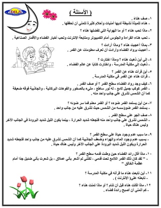 ) ‫ا٧ٍئِخ‬ )
1-. ً‫ء‬‫ٛ٘ب‬ ‫ٕق‬
-. ‫رؾووٜب‬ ٕ‫أ‬ ٢٘ٔ‫رز‬ ‫ًض٤وح‬ ّ٬‫ٝأؽ‬ ‫أٓ٘٤بد‬ ‫ُل٣ٜب‬ ‫ْٗ٤طخ‬ ‫رِٔ٤نح‬ ‫ٛ٘بء‬
2-‫؟‬ ‫ٛ٘بء‬ ‫رلِٜٚب‬ ٢‫اُز‬ ‫اُٜٞا٣خ‬ ‫ٓب‬ ٝ‫أ‬ ‫؟‬ ‫ٛ٘بء‬ ‫رؾت‬ ‫ٓبما‬
-‫ٝرؾت‬ ‫ا٩ٗزوٗذ‬ ‫ٝٓزبثؼخ‬ ‫أٌُج٤ٞرو‬ ّ‫أٓب‬ ًِٞ‫ٝاُغ‬ ‫اُوواءح‬ ‫ٛ٘بء‬ ‫رؾت‬‫اُٖ٘بػ٤خ‬ ‫ٝا٧هٔبه‬ ‫اُلٚبء‬ ‫أفجبه‬.
3-‫؟‬ ‫أهاكد‬ ‫ٝٓبما‬ ‫؟‬ ‫ٛ٘بء‬ ‫أػغجذ‬ ‫ثٔبما‬
-. ‫اُؤو‬ ٖ‫ػ‬ ‫ٓؼِٞٓبد‬ ‫رؼوف‬ ٕ‫أ‬ ‫ٝأهاكد‬ ‫اُلٚبء‬ ‫ثوٝاك‬ ‫أػغجذ‬
4-‫؟‬ ‫افزبهد‬ ‫ٝٓبما‬ ‫؟‬ ‫ٛ٘بء‬ ‫مٛجذ‬ ٖ٣‫أ‬ ٢ُ‫ا‬
-‫أُلهٍخ‬ ‫ٌٓزجخ‬ ٢ُ‫ا‬ ‫مٛجذ‬. ‫اُلٚبء‬ ُْ‫ػب‬ ٖ‫ػ‬ ‫ب‬ً‫ث‬‫ًزب‬ ‫ٝافزبهد‬ ،
5-‫؟‬ ‫اُؤو‬ ٖ‫ػ‬ ‫ٛ٘بء‬ ‫هوأد‬ ٖ٣‫أ‬
-. ‫أُلهٍخ‬ ‫ٌٓزجخ‬ ٢‫ك‬ ‫اُؤو‬ ٖ‫ػ‬ ‫ٛ٘بء‬ ‫هوأد‬
6-. ‫اُؤو‬ ‫ٕق‬ ٝ‫أ‬ ‫؟‬ ‫اُؤو‬ ‫ٍطؼ‬ ‫اُلٚبء‬ ‫هٝاك‬ ‫ٝعل‬ ‫ً٤ق‬
-‫ٙؼ٤لخ‬ ٚ‫كٞه‬ ‫ٝاُغبمث٤خ‬ ، ‫اُجوًبٗ٤خ‬ ‫ٝاُلٞٛبد‬ ‫ثبُٖقٞه‬ ‫ِٓ٢ء‬ ، ‫ٍبٛغ‬ ‫ٗٞه‬ ُٚ ، ‫٫ٓغ‬ َ٤ٔ‫ع‬ ‫ًًٞت‬ ‫اُؤو‬
. ٚ٘ٓ ‫ٝاؽل‬ ‫عبٗت‬ ٢ِ‫ػ‬ ‫رْوم‬ ٌُْٔ‫ا‬ ٕ‫أ‬ ‫ًٔب‬
7-‫؟‬ ٚ‫ٙٞئ‬ ‫ٍو‬ ‫كٔب‬ ْ‫ٓؼز‬ ‫اُؤو‬ ٝ‫أ‬ ‫؟‬ ٙ‫ٙٞء‬ ‫اُؤو‬ ‫٣َزٔل‬ ٖ٣‫أ‬ ٖٓ
-. ‫ٝاؽل‬ ‫عبٗت‬ ٖٓ ٚ٤ِ‫ػ‬ ‫رْوم‬ ‫ؽ٤ش‬ ٌُْٔ‫ا‬ ٖٓ ٍَٚ‫ٙٞإ‬ ‫اُؤو‬ ‫٣َزٔل‬
8-. ‫اُؤو‬ ‫ٍطؼ‬ ٢ِ‫ػ‬ ٞ‫اُغ‬ ‫ٕق‬
-ُِ‫ا‬ ٌٕٞ٣ ‫ث٤٘ٔب‬ ، ‫اُؾواهح‬ ‫ّل٣ل‬ ِٚ‫كزغؼ‬ ٚ٘ٓ ‫ٝاؽل‬ ‫عبٗت‬ ٢ِ‫ػ‬ ‫رْوم‬ ٌُْٔ‫ا‬‫ا٥فو‬ ‫اُغبٗت‬ ٢‫ك‬ ‫اُجوٝكح‬ ‫ّل٣ل‬ َ٤
. ‫ؽ٤بح‬ ‫ٛ٘بى‬ ٌ٤ُٝ
9-‫؟‬ ‫اُؤو‬ ‫ٍطؼ‬ ٢ِ‫ػ‬ ‫ؽ٤بح‬ ‫ٝعٞك‬ ّ‫ػل‬ ‫ٍجت‬ ‫ٓب‬
-‫ّل٣ل‬ ِٚ‫كزغؼ‬ ‫ٝاؽل‬ ‫عبٗت‬ ٖٓ ٚ٤ِ‫ػ‬ ‫رْوم‬ ٌُْٔ‫ا‬ ٕ‫أ‬ ‫ًٔب‬ ‫اُغبمث٤خ‬ ‫ٝٙؼق‬ ‫ٝاُٜٞاء‬ ‫أُبء‬ ‫ٝعٞك‬ ّ‫ػل‬ ‫ثَجت‬
‫ٛ٘ب‬ ٌ٤ُٝ ‫ا٥فو‬ ‫اُغبٗت‬ ٢ِ‫ػ‬ ‫اُجوٝكح‬ ‫ّل٣ل‬ َ٤ُِ‫ا‬ ٌٕٞ٣ٝ ‫اُؾواهح‬. ‫ؽ٤بح‬ ‫ى‬
11-‫؟‬ ‫اُؤو‬ ‫ٍطؼ‬ ٚٓ‫هل‬ ‫ٝٛئذ‬ ٖ٤‫ؽ‬ ‫اُلٚبء‬ ‫هائل‬ ٍ‫هب‬ ‫ٓبما‬
-ّ‫أٓب‬ ‫ًا‬‫ل‬‫ع‬ َ٤‫ٙئ‬ ٢ٗ‫ثؤ‬ ‫ّؼود‬ َ‫ث‬ ، ‫ػٔ٬م‬ ٢ٗ‫ثؤ‬ ‫أّؼو‬ ُْ ٢ٌُ٘٘ ، ٢ٓ‫هل‬ ‫رؾذ‬ ‫اُ٬ٓغ‬ ‫اُؤو‬ ‫مُي‬ ٕ‫ًب‬ ‫ُول‬ "
" ‫اُقبُن‬ ‫ػظٔخ‬
11-‫؟‬ ‫أُلهٍخ‬ ‫ٌٓزجخ‬ ٢‫ك‬ ٚ‫هوأر‬ ‫ٓب‬ ‫ٛ٘بء‬ ‫ربثؼذ‬ ٖ٣‫أ‬
-٢ِ‫ػ‬ ٚ‫ربثؼز‬. ) ‫ا٩ٗزوٗذ‬ (
12-‫؟‬ ‫ٛ٘بء‬ ‫رٔ٘ذ‬ ‫ٓبما‬ ٝ‫أ‬ ‫؟‬ ّ‫ر٘ب‬ ٕ‫أ‬ َ‫هج‬ ‫ٛ٘بء‬ ‫هبُذ‬ ‫ٓبما‬
-. ‫كٚبء‬ ‫هائلح‬ ‫إٔجؼ‬ ٕ‫أ‬ ٢٘ٔ‫أر‬ ًْ
 