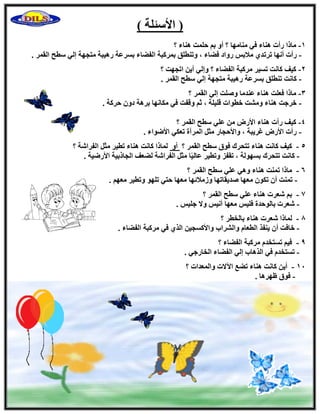 ) ‫ا٧ٍئِخ‬ (
1-‫؟‬ ‫ٛ٘بء‬ ‫ؽِٔذ‬ ْ‫ث‬ ٝ‫أ‬ ‫؟‬ ‫ٓ٘بٜٓب‬ ٢‫ك‬ ‫ٛ٘بء‬ ‫هأد‬ ‫ٓبما‬
-‫رور‬ ‫أٜٗب‬ ‫هأد‬‫اُؤو‬ ‫ٍطؼ‬ ٢ُ‫ا‬ ‫ٓزغٜخ‬ ‫هٛ٤جخ‬ ‫ثَوػخ‬ ‫اُلٚبء‬ ‫ثٔوًجخ‬ ‫ٝر٘طِن‬ ، ‫كٚبء‬ ‫هٝاك‬ ٌ‫ٓ٬ث‬ ١‫ل‬.
2-‫؟‬ ‫ارغٜذ‬ ٖ٣‫أ‬ ٢ُ‫ٝا‬ ‫؟‬ ‫اُلٚبء‬ ‫ٓوًجخ‬ ‫رَ٤و‬ ‫ًبٗذ‬ ‫ً٤ق‬
-. ‫اُؤو‬ ‫ٍطؼ‬ ٢ُ‫ا‬ ‫ٓزغٜخ‬ ‫هٛ٤جخ‬ ‫ثَوػخ‬ ‫ر٘طِن‬ ‫ًبٗذ‬
3-‫؟‬ ‫اُؤو‬ ٢ُ‫ا‬ ‫ِٕٝذ‬ ‫ػ٘لٓب‬ ‫ٛ٘بء‬ ‫كؼِذ‬ ‫ٓبما‬
-‫ٝهلذ‬ ْ‫ص‬ ، ‫هِ٤ِخ‬ ‫فطٞاد‬ ‫ْٝٓذ‬ ‫ٛ٘بء‬ ‫فوعذ‬. ‫ؽوًخ‬ ٕٝ‫ك‬ ‫ثوٛخ‬ ‫ٌٓبٜٗب‬ ٢‫ك‬
4-‫؟‬ ‫اُؤو‬ ‫ٍطؼ‬ ٢ِ‫ػ‬ ٖٓ ٗ‫ا٧ه‬ ‫ٛ٘بء‬ ‫هأد‬ ‫ً٤ق‬
-. ‫ا٧ٙٞاء‬ ٢ٌ‫رؼ‬ ‫أُوآح‬ َ‫ٓض‬ ‫ٝا٧ؽغبه‬ ، ‫ؿو٣جخ‬ ٗ‫ا٧ه‬ ‫هأد‬
‫؟‬ ‫اُلواّخ‬ َ‫ٓض‬ ‫رط٤و‬ ‫ٛ٘بء‬ ‫ًبٗذ‬ ‫ُٔبما‬ ٝ‫أ‬ ‫؟‬ ‫اُؤو‬ ‫ٍطؼ‬ ‫كٞم‬ ‫رزؾوى‬ ‫ٛ٘بء‬ ‫ًبٗذ‬ ‫ً٤ق‬ - 5
-ُ‫ا‬ َ‫ٓض‬ ‫ب‬ً٤ُ‫ػب‬ ‫ٝرط٤و‬ ‫رولي‬ ، ‫ثَُٜٞخ‬ ‫رزؾوى‬ ‫ًبٗذ‬. ‫ا٧هٙ٤خ‬ ‫اُغبمث٤خ‬ ‫ُٚؼق‬ ‫لواّخ‬
6-‫؟‬ ‫اُؤو‬ ‫ٍطؼ‬ ٢ِ‫ػ‬ ٢ٛٝ ‫ٛ٘بء‬ ‫رٔ٘ذ‬ ‫ٓبما‬
-. ْٜ‫ٓؼ‬ ‫ٝرط٤و‬ ِٜٞ‫ر‬ ٢‫ؽز‬ ‫ٓؼٜب‬ ‫ٝىٓ٬ئٜب‬ ‫ٕل٣وبرٜب‬ ‫ٓؼٜب‬ ٌٕٞ‫ر‬ ٕ‫أ‬ ‫رٔ٘ذ‬
7-‫؟‬ ‫اُؤو‬ ‫ٍطؼ‬ ٢ِ‫ػ‬ ‫ٛ٘بء‬ ‫ّؼود‬ ْ‫ث‬
-. ٌ٤ِ‫ع‬ ٫ٝ ٌ٤ٗ‫أ‬ ‫ٓؼٜب‬ ٌ٤ِ‫ك‬ ‫ثبُٞؽلح‬ ‫ّؼود‬
8-‫؟‬ ‫ثبُقطو‬ ‫ٛ٘بء‬ ‫ّؼود‬ ‫ُٔبما‬
-‫فبك‬. ‫اُلٚبء‬ ‫ٓوًجخ‬ ٢‫ك‬ ١‫اُن‬ ٖ٤‫ٝا٧ًَغ‬ ‫ٝاُْواة‬ ّ‫اُطؼب‬ ‫٣٘لن‬ ٕ‫أ‬ ‫ذ‬
9-‫؟‬ ‫اُلٚبء‬ ‫ٓوًجخ‬ ّ‫رَزقل‬ ْ٤‫ك‬
-. ٢‫اُقبهع‬ ‫اُلٚبء‬ ٢ُ‫ا‬ ‫اُنٛبة‬ ٢‫ك‬ ّ‫رَزقل‬
11-‫؟‬ ‫ٝأُؼلاد‬ ‫ا٥٫د‬ ‫رٚغ‬ ‫ٛ٘بء‬ ‫ًبٗذ‬ ٖ٣‫أ‬
-. ‫ظٜوٛب‬ ‫كٞم‬
 