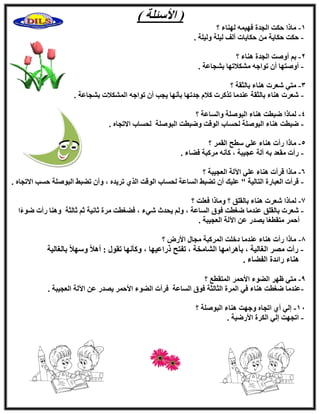 ) ‫ا٧ٍئِخ‬ (
1-‫؟‬ ‫ُٜ٘بء‬ ٚٔ٤ٜ‫ك‬ ‫اُغلح‬ ‫ؽٌذ‬ ‫ٓبما‬
-. ‫ُٝ٤ِخ‬ ‫ُ٤ِخ‬ ‫أُق‬ ‫ؽٌب٣بد‬ ٖٓ ‫ؽٌب٣خ‬ ‫ؽٌذ‬
2-ُ‫ا‬ ‫إٔٝذ‬ ْ‫ث‬‫؟‬ ‫ٛ٘بء‬ ‫غلح‬
-. ‫ثْغبػخ‬ ‫ٌْٓ٬رٜب‬ ٚ‫رٞاع‬ ٕ‫أ‬ ‫إٔٝزٜب‬
3-‫؟‬ ‫ثبُضوخ‬ ‫ٛ٘بء‬ ‫ّؼود‬ ٢‫ٓز‬
-. ‫ثْغبػخ‬ ‫أٌُْ٬د‬ ٚ‫رٞاع‬ ٕ‫أ‬ ‫٣غت‬ ‫ثؤٜٗب‬ ‫علرٜب‬ ّ٬ً ‫رنًود‬ ‫ػ٘لٓب‬ ‫ثبُضوخ‬ ‫ٛ٘بء‬ ‫ّؼود‬
4-‫؟‬ ‫ٝاَُبػخ‬ ‫اُجِٕٞخ‬ ‫ٛ٘بء‬ ‫ٙجطذ‬ ‫ُٔبما‬
-ٙ‫ا٫رغب‬ ‫ُؾَبة‬ ‫اُجِٕٞخ‬ ‫ٝٙجطذ‬ ‫اُٞهذ‬ ‫ُؾَبة‬ ‫اُجِٕٞخ‬ ‫ٛ٘بء‬ ‫ٙجطذ‬.
5-‫؟‬ ‫اُؤو‬ ‫ٍطؼ‬ ٢ِ‫ػ‬ ‫ٛ٘بء‬ ‫هأد‬ ‫ٓبما‬
-. ‫كٚبء‬ ‫ٓوًجخ‬ ٚٗ‫ًؤ‬ ، ‫ػغ٤جخ‬ ‫آُخ‬ ٚ‫ث‬ ‫ٓوؼل‬ ‫هأد‬
6-‫؟‬ ‫اُؼغ٤جخ‬ ‫ا٥ُخ‬ ٢ِ‫ػ‬ ‫ٛ٘بء‬ ‫هوأد‬ ‫ٓبما‬
-. ٙ‫ا٫رغب‬ ‫ؽَت‬ ‫اُجِٕٞخ‬ ٜ‫رٚج‬ ٕ‫ٝأ‬ ، ٙ‫رو٣ل‬ ١‫اُن‬ ‫اُٞهذ‬ ‫ُؾَبة‬ ‫اَُبػخ‬ ٜ‫رٚج‬ ٕ‫أ‬ ‫ػِ٤ي‬ " ‫اُزبُ٤خ‬ ‫اُؼجبهح‬ ‫هوأد‬
7-‫ٝٓبما‬ ‫؟‬ ‫ثبُوِن‬ ‫ٛ٘بء‬ ‫ّؼود‬ ‫ُٔبما‬‫؟‬ ‫كؼِذ‬
-‫ا‬ً‫ء‬ٞٙ ‫هأد‬ ‫ٝٛ٘ب‬ ‫صبُضخ‬ ْ‫ص‬ ‫صبٗ٤خ‬ ‫ٓوح‬ ‫كٚـطذ‬ ، ‫ّ٢ء‬ ‫٣ؾلس‬ ُْٝ ، ‫اَُبػخ‬ ‫كٞم‬ ‫ٙـطذ‬ ‫ػ٘لٓب‬ ‫ثبُوِن‬ ‫ّؼود‬
. ‫اُؼغ٤جخ‬ ‫ا٥ُخ‬ ٖ‫ػ‬ ‫٣ٖله‬ ‫ب‬ً‫ؼ‬‫ٓزوط‬ ‫أؽٔو‬
8-‫؟‬ ٗ‫ا٧ه‬ ٍ‫ٓغب‬ ‫أُوًجخ‬ ‫كفِذ‬ ‫ػ٘لٓب‬ ‫ٛ٘بء‬ ‫هأد‬ ‫ٓبما‬
-‫ر‬ ‫ًٝؤٜٗب‬ ، ‫مهاػ٤ٜب‬ ‫رلزؼ‬ ، ‫اُْبٓقخ‬ ‫ثؤٛوآٜب‬ ، ‫اُـبُ٤خ‬ ‫ٖٓو‬ ‫هأد‬‫ثبُـبُ٤خ‬ ً٬ٍٜٝ ً٬ٛ‫أ‬ : ٍٞ‫و‬
. ‫اُلٚبء‬ ‫هائلح‬ ‫ٛ٘بء‬
9-‫؟‬ ‫أُزوطغ‬ ‫ا٧ؽٔو‬ ‫اُٚٞء‬ ‫ظٜو‬ ٢‫ٓز‬
-. ‫اُؼغ٤جخ‬ ‫ا٥ُخ‬ ٖ‫ػ‬ ‫٣ٖله‬ ‫ا٧ؽٔو‬ ‫اُٚٞء‬ ‫كوأد‬ ‫اَُبػخ‬ ‫كٞم‬ ‫اُضبُضخ‬ ‫أُوح‬ ٢‫ك‬ ‫ٛ٘بء‬ ‫ٙـطذ‬ ‫ػ٘لٓب‬
11-‫؟‬ ‫اُجِٕٞخ‬ ‫ٛ٘بء‬ ‫ٝعٜذ‬ ٙ‫ارغب‬ ١‫أ‬ ٢ُ‫ا‬
-. ‫ا٧هٙ٤خ‬ ‫اٌُوح‬ ٢ُ‫ا‬ ‫ارغٜذ‬
 