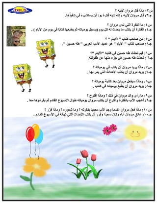 ً3‫؟‬ ٚ٤‫٧ث‬ ٕ‫ٓوٝا‬ ٍ‫هب‬ ‫ٓبما‬ :
‫عـ‬3.‫ر٘ل٤نٛب‬ ٢‫ك‬ ٙ‫٣َزْ٤و‬ ٕ‫أ‬ ‫٣ٞك‬ ‫كٌوح‬ ٚ٣‫ُل‬ ٚٗ‫ا‬ : ٚ٤‫٧ث‬ ٕ‫ٓوٝا‬ ٍ‫هب‬ :
ً4‫؟‬ ٕ‫ٓوٝا‬ ٟ‫ُل‬ ٢‫اُز‬ ‫اُلٌوح‬ ‫ٓب‬ :
‫عـ‬4‫ب‬ً‫ث‬‫ًزب‬ ‫٣طجؼٜب‬ ْ‫ص‬ ٚ‫٣ٞٓ٤بر‬ َ‫(٣َغ‬ ّٞ٣ ًَ ُٚ ‫٣ؾلس‬ ‫ٓب‬ ‫٣ٌزت‬ ٕ‫أ‬ ‫اُلٌوح‬ :) ّ‫ا٧٣ب‬ ٖٓ ّٞ٣ ٢‫ك‬.
ً5‫؟‬ " ّ‫ا٧٣ب‬ " ‫ًزبة‬ ‫ٕبؽت‬ ٖٓ :
‫عـ‬5." ٖ٤َ‫ؽ‬ ٚٛ " ٢‫اُؼوث‬ ‫ا٧كة‬ ‫ػٔ٤ل‬ ٞٛ " ّ‫ا٧٣ب‬ " ‫ًزبة‬ ‫ٕبؽت‬ :
ً6‫"؟‬ ّ‫"ا٧٣ب‬ ٚ‫ًزبث‬ ٢‫ك‬ ٖ٤َ‫ؽ‬ ٚٛ ‫َّس‬‫ل‬‫رؾ‬ ْ٤‫ك‬ :
‫عـ‬6ُٞ‫ٛل‬ ٖ‫ػ‬ ‫ٜٓ٘ب‬ ‫عيء‬ ٢‫ك‬ ٖ٤َ‫ؽ‬ ٚٛ ‫َّس‬‫ل‬‫رؾ‬ :.ٚ‫ز‬
ً7‫؟‬ ٚ‫٣ٞٓ٤بر‬ ٢‫ك‬ ‫٣ٌزت‬ ٕ‫أ‬ ٕ‫ٓوٝا‬ ‫٣و٣ل‬ ‫ٓبما‬ :
‫عـ‬7. ‫ثٜب‬ ‫٣ٔو‬ ٢‫اُز‬ ‫ا٧ؽلاس‬ ‫٣ٌزت‬ ٕ‫أ‬ ٕ‫ٓوٝا‬ ‫٣و٣ل‬ :
ً8‫؟‬ ٚ‫٣ٞٓ٤بر‬ ‫ًزبثخ‬ ‫ثؼل‬ ٕ‫ٓوٝا‬ َ‫ٍ٤لؼ‬ ‫ٝٓبما‬ :
‫عـ‬8. ‫ًزبة‬ ٢‫ك‬ ٚ‫٣ٞٓ٤بر‬ ‫٣طجغ‬ ٕ‫أ‬ ٕ‫ٓوٝا‬ ‫٣و٣ل‬ :
ً9‫؟‬ ‫اهزوػ‬ ‫ٝٓبما‬ ‫؟‬ ‫مُي‬ ٢‫ك‬ ٕ‫ٓوٝا‬ ‫ٝاُل‬ ٟ‫هأ‬ ‫ٓب‬ :
‫عـ‬9٧‫ا‬ ‫أػغت‬ :‫٣ووءٝٛب‬ ْ‫ص‬ ّ‫اُوبك‬ ‫ا٧ٍجٞع‬ ٍ‫ٛٞا‬ ٚ‫٣ٞٓ٤بر‬ ٕ‫ٓوٝا‬ ‫٣ٌزت‬ ٕ‫أ‬ ‫ٝاهزوػ‬ ‫ثبُلٌوح‬ ‫ة‬. ‫ٓؼب‬
ً11‫؟‬ ‫ه‬َّ‫و‬‫ه‬ ‫ٝٓبما‬ ‫؟‬ ٙ‫ّؼٞه‬ ‫ٝٓب‬ ‫؟‬ ٚ‫ثلٌور‬ ‫ٓؼغجب‬ ‫ا٧ة‬ ‫ٝعل‬ ‫ػ٘لٓب‬ ٕ‫ٓوٝا‬ َ‫كؼ‬ ‫ٓبما‬ :
‫عـ‬11ً‫ل‬٤‫ٍؼ‬ ٕ‫ًٝب‬ ٙ‫أثب‬ ٕ‫ٓوٝا‬ ‫ػبٗن‬ :‫ا‬ ‫٣ٌزت‬ ٕ‫أ‬ ‫ٝهوه‬ ‫ا‬. ّ‫اُوبك‬ ‫ا٧ٍجٞع‬ ٢‫ك‬ َُّٜٚٔ‫ر‬ ٢‫اُز‬ ‫٧ؽلاس‬
 