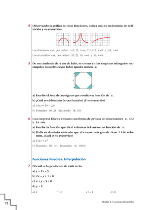 4 Observando la gráfica de estas funciones, indica cuál es su dominio de defi-
nición y su recorrido:
Los dominios son, por orden: [–2, 2]; (–@, 2) « (2, +@) y [–1, +@).
Los recorridos son, por orden: [0, 2], (0, +@) y [0, +@).
5 De un cuadrado de 4 cm de lado, se cortan en las esquinas triángulos rec-
tángulos isósceles cuyos lados iguales miden x.
a) Escribe el área del octógono que resulta en función de x.
b) ¿Cuál es el dominio de esa función? ¿Y su recorrido?
a) A (x) = 16 – 2x2
b) Dominio: (0, 2). Recorrido: (8, 16)
6 Una empresa fabrica envases con forma de prisma de dimensiones x, x/2
y 2x cm.
a) Escribe la función que da el volumen del envase en función de x.
b) Halla su dominio sabiendo que el envase más grande tiene 1 l de volu-
men. ¿Cuál es su recorrido?
a) V (x) = x3
b) Dominio: (0, 10). Recorrido: (0, 1000)
Funciones lineales. Interpolación
7 Di cuál es la pendiente de cada recta:
a) y = 2x – 5
b) 2x – y + 1 = 0
c) x + y – 5 = 0
d) y = 5
a) 2 b) 2 c) – 1 d) 0
4
x
x
2 2 2–2 –1
Unidad 4. Funciones elementales
12
 