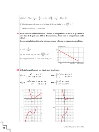 a) B (x) = 50x – – ( x2 + 35x + 25)= – + 15x – 25
b) El máximo se alcanza en el vértice de la parábola: x = = 15
Deben venderse 15 unidades.
37 En la base de una montaña de 1 200 m, la temperatura es de 10 °C y sabemos
que baja 1 °C por cada 180 m de ascensión. ¿Cuál será la temperatura en la
cima?
Representa la función altura-temperatura y busca su expresión analítica.
y = 10 – x
Si x = 1200 8 y = 10 – = 3,
)
3
La temperatura en la cima será de 3,3 °C.
38 Dibuja las gráficas de las siguientes funciones:
a) y = b) y =
c) y = d) y =
a) b)
c) d)
2
4
2 4
–2
–4 –2
2
4
2 4
–2
–4 –2
2
2 4
–2
–4
–4 –2
2
42
–4
–2
–4 –2
Y
Y Y
Y
X
X X
X
–x2 si x < 0
x2 si x Ó 0
°
¢
£
–x2 – 4x – 2 si x < –1
x2 si x Ó –1
°
¢
£
x2 – 2x si x Ì 2
3 si x > 2
°
¢
£
x2 si x Ì 1
(2x – 1)/3 si x > 1
°
¢
£
TEMPERATURA (°C)
ALTURA (m)200
2
1000 1200
4
6
8
10
1200
180
1
180
–15
–1
x2
2
1
4
x2
4
Unidad 4. Funciones elementales
26
 