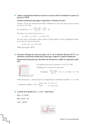 4. Asistir a un gimnasio durante 6 meses nos cuesta 246 €. Si asistimos 15 meses, el
precio es 570 €.
¿Cuánto tendremos que pagar si queremos ir durante un año?
Vamos a hacer una interpolación lineal. Hallamos la recta que pasa por los puntos
(6, 246) y (15, 570).
Su pendiente es m = = = 36.
Por tanto, la ecuación de la recta es:
y = 36(x – 6) + 246 8 y = 36x + 30
De este modo, si queremos saber cuánto se debe pagar si vamos al gimnasio duran-
te un año (12 meses), hacemos:
y (12) = 36 · 12 + 30 = 462
Habrá que pagar 462 €.
5. Ponemos al fuego un cazo con agua a 10 °C. En 5 minutos alcanza 100 °C y se
mantiene así durante media hora, hasta que el agua se evapora totalmente.
Representa la función que describe este fenómeno y halla su expresión analí-
tica.
• La gráfica pasa por los puntos (0, 10) y (5, 100).
• Hallamos la ecuación de esta recta:
Pendiente: = 18 8 y = 18(x – 0) + 10
• Para valores de x mayores que 5, la temperatura se mantiene constante 8 y = 100.
Expresión analítica: f (x) =
6. A partir de la gráfica de y = f (x), representa:
a) y = 1 + f (x)
b) y = f (x – 1)
c) y = – f (x)
Y
X
y = f(x)
2
2
18x + 10 si 0 Ì x < 5
100 si 5 Ì x Ì 35
°
¢
£
570 – 246
15 – 6
324
9
570 – 246
15 – 6
Unidad 4. Funciones elementales
34
25
40302010
50
75
100
TEMPERATURA (°C)
TIEMPO
(min)
 