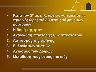 • Κατά τον 2ο αι. μ.Χ. άρχισε να τελείται τις
πρωινές ώρες πάνω στους τάφους των
μαρτύρων
• Η δομή της ήταν:
1. Ανάγνωση επιστολής των αποστόλων
2. Ασπασμός της ειρήνης
3. Ευλογία των πιστών
4. Αγιασμός των Δώρων
5. Μετάδοσή τους στους πιστούς
 