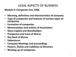 LEGAL ASPECTS OF BUSINESS
Module II: Companies Act, 1956
• Meaning, definition and characteristics of company
• Type of companies and features of various types of
companies
• Formation of companies
• Memorandum and articles of Association
• Share Capital and Shareholders
• Prospectus and Issue of Shares
• Buy Back of Shares
• Debentures
• Company Meetings and proceedings
• Powers, Duties and Liabilities of Directors
• Winding up of companies.
1
 