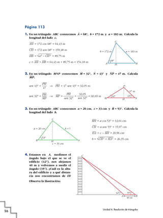 Página 113
1. En un triángulo ABC conocemos A
^
= 68°, b = 172 m y a = 183 m. Calcula la
longitud del lado c.
= 172 cos 68° = 64,43 m
= 172 sen 68° = 159,48 m
= = 89,75 m
c = + = 64,43 m + 89,75 m = 154,18 m
2. En un triángulo MNP conocemos M
^
= 32°, N
^
= 43° y = 47 m. Calcula
.
sen 43° = 8 = 47 sen 43° = 32,05 m
sen 32° = 8 = = = 60,49 m
3. En un triángulo ABC conocemos a = 20 cm, c = 33 cm y B
^
= 53°. Calcula la
longitud del lado b.
= a cos 53° = 12,04 cm
= a sen 53° = 15,97 cm
= c – = 20,96 cm
b = = 26,35 cm
4. Estamos en A, medimos el
ángulo bajo el que se ve el
edificio (42°), nos alejamos
40 m y volvemos a medir el
ángulo (35°). ¿Cuál es la altu-
ra del edificio y a qué distan-
cia nos encontramos de él?
Observa la ilustración:
A B
C
40 m
42° 35°
AH
C
B
53°
a = 20 cm b = ?
c = 33 cm
√CH
—2 + HA
—2
BHHA
CH
BH
NH
47 m
P
M
32° 43°
32,05
sen 32°
PH
sen 32°
MP
PH
MP
PH
PH
47
MP
NP
BH
a = 183 mb = 172 m
C
A
68°
HBAH
√a2 – CH
—2HB
CH
AH
Unidad 4. Resolución de triángulos
26
 