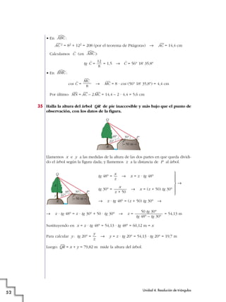 • En :
—
AC 2 = 82 + 122 = 208 (por el teorema de Pitágoras) 8
—
AC = 14,4 cm
Calculamos
^
C (en ):
tg
^
C = = 1,5 8
^
C = 56° 18' 35,8
• En :
cos
^
C = 8
—
MC = 8 · cos (56° 18' 35,8) = 4,4 cm
Por último:
—
MN =
—
AC – 2
—
MC = 14,4 – 2 · 4,4 = 5,6 cm
35 Halla la altura del árbol QR de pie inaccesible y más bajo que el punto de
observación, con los datos de la figura.
Llamemos x e y a las medidas de la altura de las dos partes en que queda dividi-
do el árbol según la figura dada; y llamemos z a la distancia de P al árbol.
tg 48° = 8 x = z · tg 48°
tg 30° = 8 x = (z + 50) tg 30°
8 z · tg 48° = (z + 50) tg 30° 8
8 z · tg 48° = z · tg 30° + 50 · tg 30° 8 z = = 54,13 m
Sustituyendo en x = z · tg 48° = 54,13 · tg 48° = 60,12 m = x
Para calcular y: tg 20° = 8 y = z · tg 20° = 54,13 · tg 20° = 19,7 m
Luego:
—
QR = x + y = 79,82 m mide la altura del árbol.
y
z
50 tg 30°
tg 48° – tg 30°
P'48° 30°
20°
Q
R
P
50 m
x
z
y
x
z + 50
x
z
P'48° 30°
20°
Q
R
P
50 m
—
MC
8
ൺ
BMC
12
8
ൺ
ABC
ൺ
ABC
Unidad 4. Resolución de triángulos
52
°
§
§
¢
§
§
£
8
 