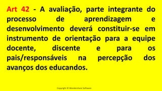 Copyright © Wondershare Software
Art 42 - A avaliação, parte integrante do
processo de aprendizagem e
desenvolvimento deverá constituir-se em
instrumento de orientação para a equipe
docente, discente e para os
pais/responsáveis na percepção dos
avanços dos educandos.
 