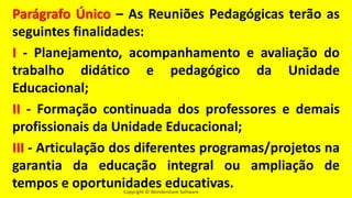 Copyright © Wondershare Software
Parágrafo Único – As Reuniões Pedagógicas terão as
seguintes finalidades:
I - Planejamento, acompanhamento e avaliação do
trabalho didático e pedagógico da Unidade
Educacional;
II - Formação continuada dos professores e demais
profissionais da Unidade Educacional;
III - Articulação dos diferentes programas/projetos na
garantia da educação integral ou ampliação de
tempos e oportunidades educativas.
 