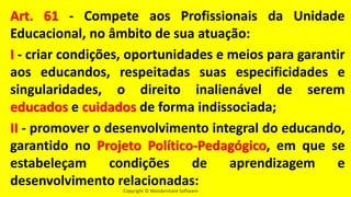 Copyright © Wondershare Software
Art. 61 - Compete aos Profissionais da Unidade
Educacional, no âmbito de sua atuação:
I - criar condições, oportunidades e meios para garantir
aos educandos, respeitadas suas especificidades e
singularidades, o direito inalienável de serem
educados e cuidados de forma indissociada;
II - promover o desenvolvimento integral do educando,
garantido no Projeto Político-Pedagógico, em que se
estabeleçam condições de aprendizagem e
desenvolvimento relacionadas:
 