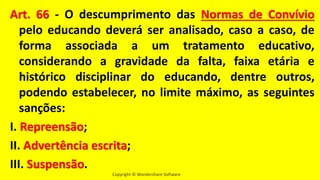 Copyright © Wondershare Software
Art. 66 - O descumprimento das Normas de Convívio
pelo educando deverá ser analisado, caso a caso, de
forma associada a um tratamento educativo,
considerando a gravidade da falta, faixa etária e
histórico disciplinar do educando, dentre outros,
podendo estabelecer, no limite máximo, as seguintes
sanções:
I. Repreensão;
II. Advertência escrita;
III. Suspensão.
 