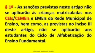 Copyright © Wondershare Software
§ 1º - As sanções previstas neste artigo não
se aplicarão às crianças matriculadas nos
CEIs/CEMEIs e EMEIs da Rede Municipal de
Ensino, bem como, as previstas no inciso III
deste artigo, não se aplicarão aos
estudantes do Ciclo de Alfabetização do
Ensino Fundamental.
 
