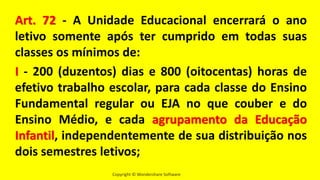 Copyright © Wondershare Software
Art. 72 - A Unidade Educacional encerrará o ano
letivo somente após ter cumprido em todas suas
classes os mínimos de:
I - 200 (duzentos) dias e 800 (oitocentas) horas de
efetivo trabalho escolar, para cada classe do Ensino
Fundamental regular ou EJA no que couber e do
Ensino Médio, e cada agrupamento da Educação
Infantil, independentemente de sua distribuição nos
dois semestres letivos;
 