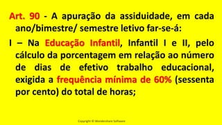 Copyright © Wondershare Software
Art. 90 - A apuração da assiduidade, em cada
ano/bimestre/ semestre letivo far-se-á:
I – Na Educação Infantil, Infantil I e II, pelo
cálculo da porcentagem em relação ao número
de dias de efetivo trabalho educacional,
exigida a frequência mínima de 60% (sessenta
por cento) do total de horas;
 