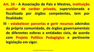 Copyright © Wondershare Software
Art. 24 - A Associação de Pais e Mestres, instituição
auxiliar de caráter privado, supervisionada e
fiscalizada por órgãos competentes, tem por
finalidade:
III - estabelecer parcerias e gerir recursos advindos
da própria comunidade, de órgãos governamentais
de diferentes esferas e entidades civis, de acordo
com Projeto Político Pedagógico e pertinente
legislação em vigor.
 