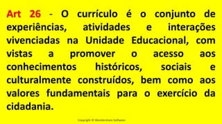 Copyright © Wondershare Software
Art 26 - O currículo é o conjunto de
experiências, atividades e interações
vivenciadas na Unidade Educacional, com
vistas a promover o acesso aos
conhecimentos históricos, sociais e
culturalmente construídos, bem como aos
valores fundamentais para o exercício da
cidadania.
 
