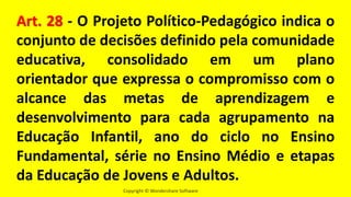 Copyright © Wondershare Software
Art. 28 - O Projeto Político-Pedagógico indica o
conjunto de decisões definido pela comunidade
educativa, consolidado em um plano
orientador que expressa o compromisso com o
alcance das metas de aprendizagem e
desenvolvimento para cada agrupamento na
Educação Infantil, ano do ciclo no Ensino
Fundamental, série no Ensino Médio e etapas
da Educação de Jovens e Adultos.
 