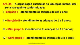 Copyright © Wondershare Software
Art. 34 – A organização curricular na Educação Infantil dar-
se- à na seguinte conformidade:
I - Berçário I – atendimento às crianças de até 1 ano;
II – Berçário II – atendimento às crianças de 1 a 2 anos;
III - Mini grupo I - atendimento às crianças de 2 a 3 anos;
IV – Mini grupo II - atendimento às crianças de 3 a 4 anos;
 