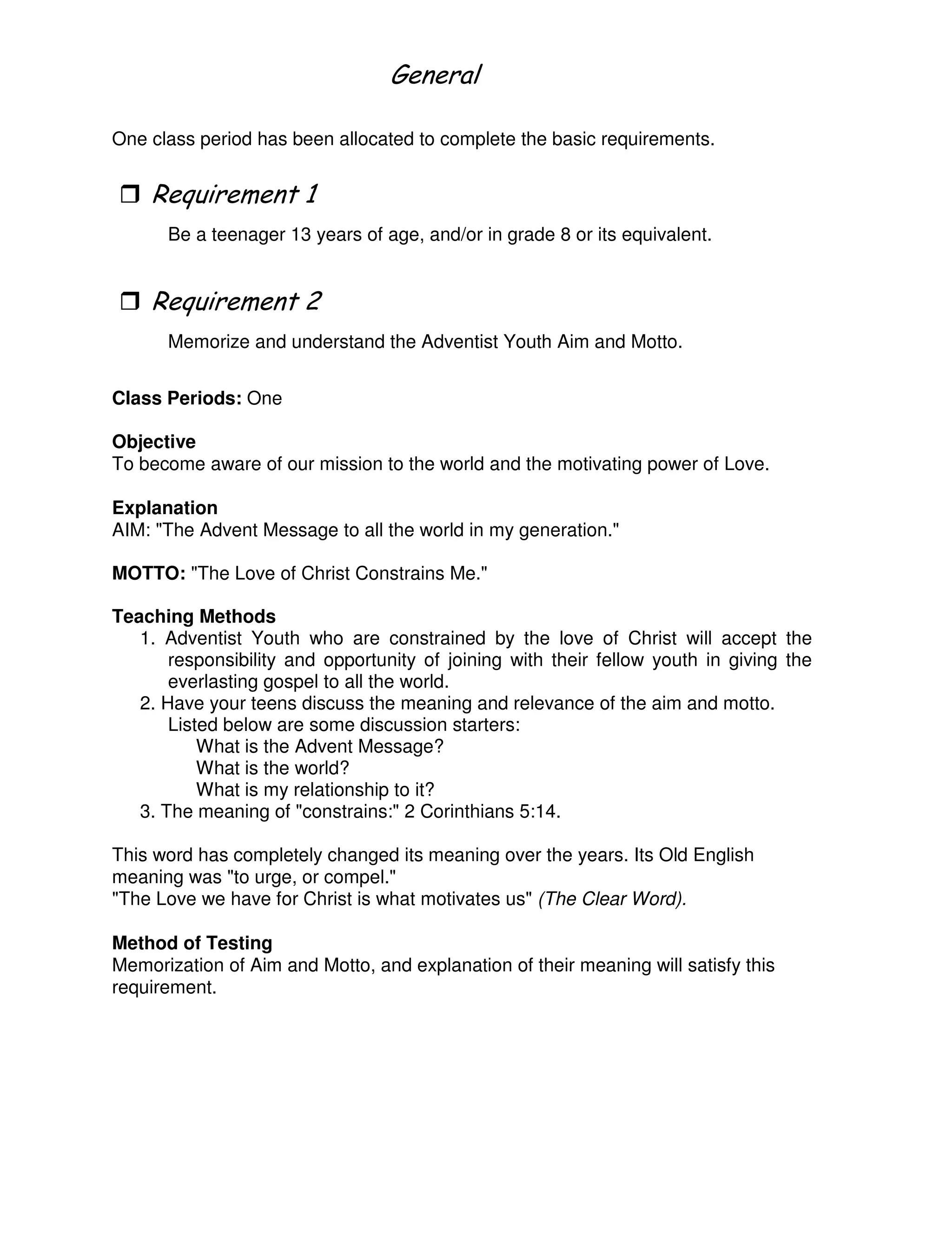 !
One class period has been allocated to complete the basic requirements.
"
Be a teenager 13 years of age, and/or in grade 8 or its equivalent.
3
Memorize and understand the Adventist Youth Aim and Motto.
Class Periods: One
Objective
To become aware of our mission to the world and the motivating power of Love.
Explanation
AIM: "The Advent Message to all the world in my generation."
MOTTO: "The Love of Christ Constrains Me."
Teaching Methods
1. Adventist Youth who are constrained by the love of Christ will accept the
responsibility and opportunity of joining with their fellow youth in giving the
everlasting gospel to all the world.
2. Have your teens discuss the meaning and relevance of the aim and motto.
Listed below are some discussion starters:
What is the Advent Message?
What is the world?
What is my relationship to it?
3. The meaning of "constrains:" 2 Corinthians 5:14.
This word has completely changed its meaning over the years. Its Old English
meaning was "to urge, or compel."
"The Love we have for Christ is what motivates us" (The Clear Word).
Method of Testing
Memorization of Aim and Motto, and explanation of their meaning will satisfy this
requirement.
 