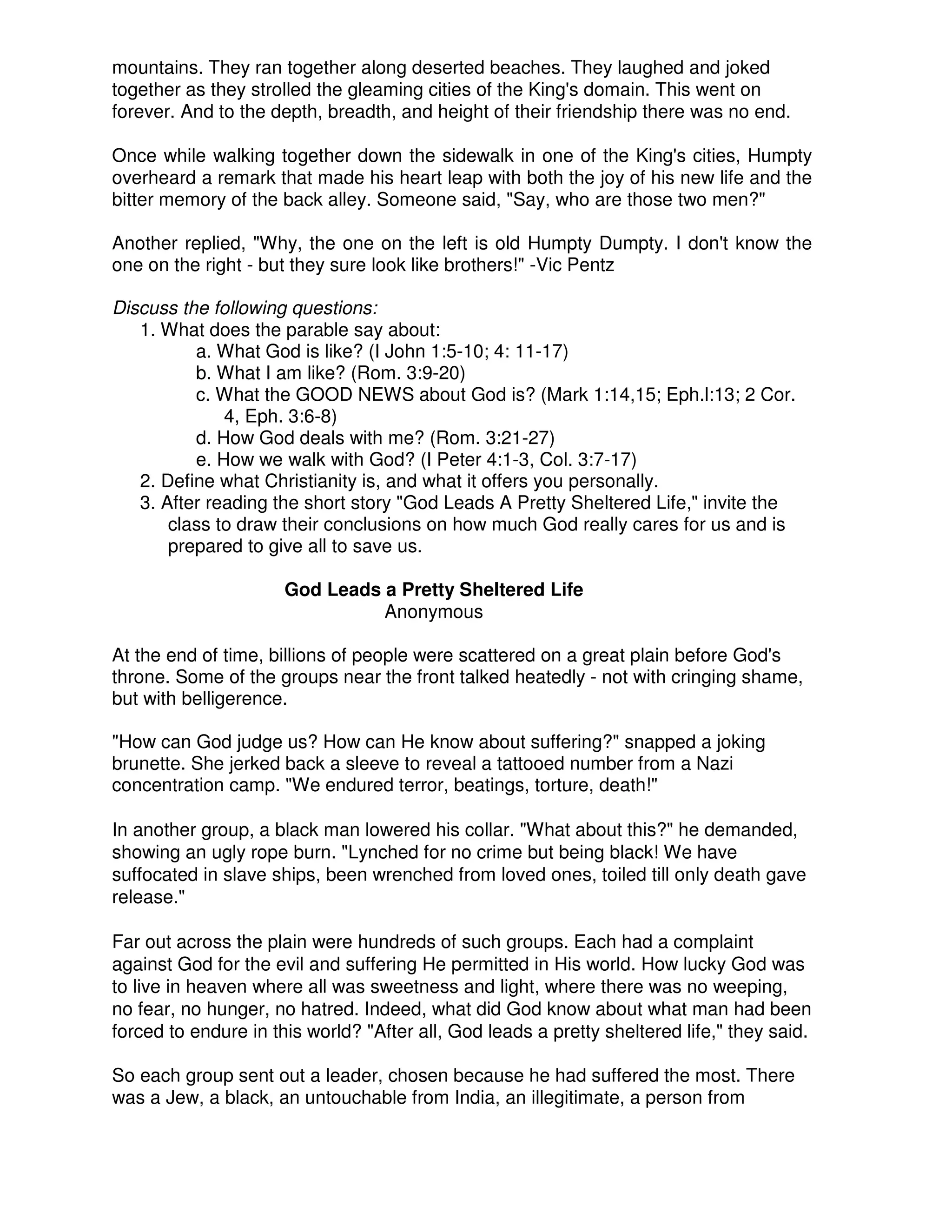 mountains. They ran together along deserted beaches. They laughed and joked
together as they strolled the gleaming cities of the King's domain. This went on
forever. And to the depth, breadth, and height of their friendship there was no end.
Once while walking together down the sidewalk in one of the King's cities, Humpty
overheard a remark that made his heart leap with both the joy of his new life and the
bitter memory of the back alley. Someone said, "Say, who are those two men?"
Another replied, "Why, the one on the left is old Humpty Dumpty. I don't know the
one on the right - but they sure look like brothers!" -Vic Pentz
Discuss the following questions:
1. What does the parable say about:
a. What God is like? (I John 1:5-10; 4: 11-17)
b. What I am like? (Rom. 3:9-20)
c. What the GOOD NEWS about God is? (Mark 1:14,15; Eph.l:13; 2 Cor.
4, Eph. 3:6-8)
d. How God deals with me? (Rom. 3:21-27)
e. How we walk with God? (I Peter 4:1-3, Col. 3:7-17)
2. Define what Christianity is, and what it offers you personally.
3. After reading the short story "God Leads A Pretty Sheltered Life," invite the
class to draw their conclusions on how much God really cares for us and is
prepared to give all to save us.
God Leads a Pretty Sheltered Life
Anonymous
At the end of time, billions of people were scattered on a great plain before God's
throne. Some of the groups near the front talked heatedly - not with cringing shame,
but with belligerence.
"How can God judge us? How can He know about suffering?" snapped a joking
brunette. She jerked back a sleeve to reveal a tattooed number from a Nazi
concentration camp. "We endured terror, beatings, torture, death!"
In another group, a black man lowered his collar. "What about this?" he demanded,
showing an ugly rope burn. "Lynched for no crime but being black! We have
suffocated in slave ships, been wrenched from loved ones, toiled till only death gave
release."
Far out across the plain were hundreds of such groups. Each had a complaint
against God for the evil and suffering He permitted in His world. How lucky God was
to live in heaven where all was sweetness and light, where there was no weeping,
no fear, no hunger, no hatred. Indeed, what did God know about what man had been
forced to endure in this world? "After all, God leads a pretty sheltered life," they said.
So each group sent out a leader, chosen because he had suffered the most. There
was a Jew, a black, an untouchable from India, an illegitimate, a person from
 