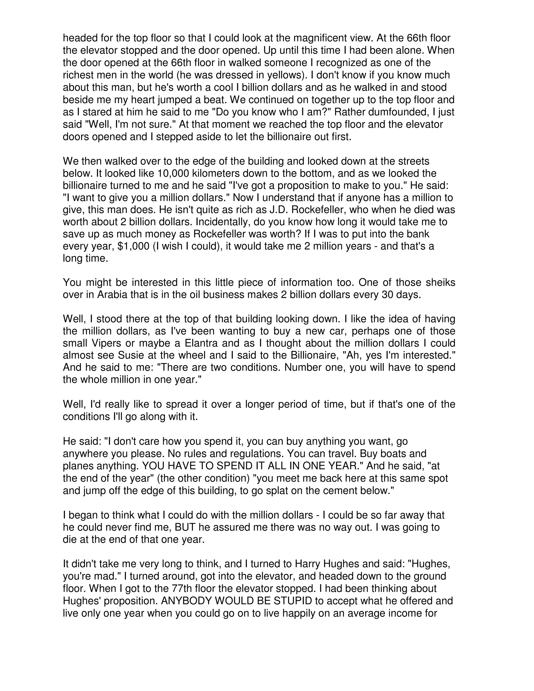 headed for the top floor so that I could look at the magnificent view. At the 66th floor
the elevator stopped and the door opened. Up until this time I had been alone. When
the door opened at the 66th floor in walked someone I recognized as one of the
richest men in the world (he was dressed in yellows). I don't know if you know much
about this man, but he's worth a cool I billion dollars and as he walked in and stood
beside me my heart jumped a beat. We continued on together up to the top floor and
as I stared at him he said to me "Do you know who I am?" Rather dumfounded, I just
said "Well, I'm not sure." At that moment we reached the top floor and the elevator
doors opened and I stepped aside to let the billionaire out first.
We then walked over to the edge of the building and looked down at the streets
below. It looked like 10,000 kilometers down to the bottom, and as we looked the
billionaire turned to me and he said "I've got a proposition to make to you." He said:
"I want to give you a million dollars." Now I understand that if anyone has a million to
give, this man does. He isn't quite as rich as J.D. Rockefeller, who when he died was
worth about 2 billion dollars. Incidentally, do you know how long it would take me to
save up as much money as Rockefeller was worth? If I was to put into the bank
every year, $1,000 (I wish I could), it would take me 2 million years - and that's a
long time.
You might be interested in this little piece of information too. One of those sheiks
over in Arabia that is in the oil business makes 2 billion dollars every 30 days.
Well, I stood there at the top of that building looking down. I like the idea of having
the million dollars, as I've been wanting to buy a new car, perhaps one of those
small Vipers or maybe a Elantra and as I thought about the million dollars I could
almost see Susie at the wheel and I said to the Billionaire, "Ah, yes I'm interested."
And he said to me: "There are two conditions. Number one, you will have to spend
the whole million in one year."
Well, I'd really like to spread it over a longer period of time, but if that's one of the
conditions I'll go along with it.
He said: "I don't care how you spend it, you can buy anything you want, go
anywhere you please. No rules and regulations. You can travel. Buy boats and
planes anything. YOU HAVE TO SPEND IT ALL IN ONE YEAR." And he said, "at
the end of the year" (the other condition) "you meet me back here at this same spot
and jump off the edge of this building, to go splat on the cement below."
I began to think what I could do with the million dollars - I could be so far away that
he could never find me, BUT he assured me there was no way out. I was going to
die at the end of that one year.
It didn't take me very long to think, and I turned to Harry Hughes and said: "Hughes,
you're mad." I turned around, got into the elevator, and headed down to the ground
floor. When I got to the 77th floor the elevator stopped. I had been thinking about
Hughes' proposition. ANYBODY WOULD BE STUPID to accept what he offered and
live only one year when you could go on to live happily on an average income for
 