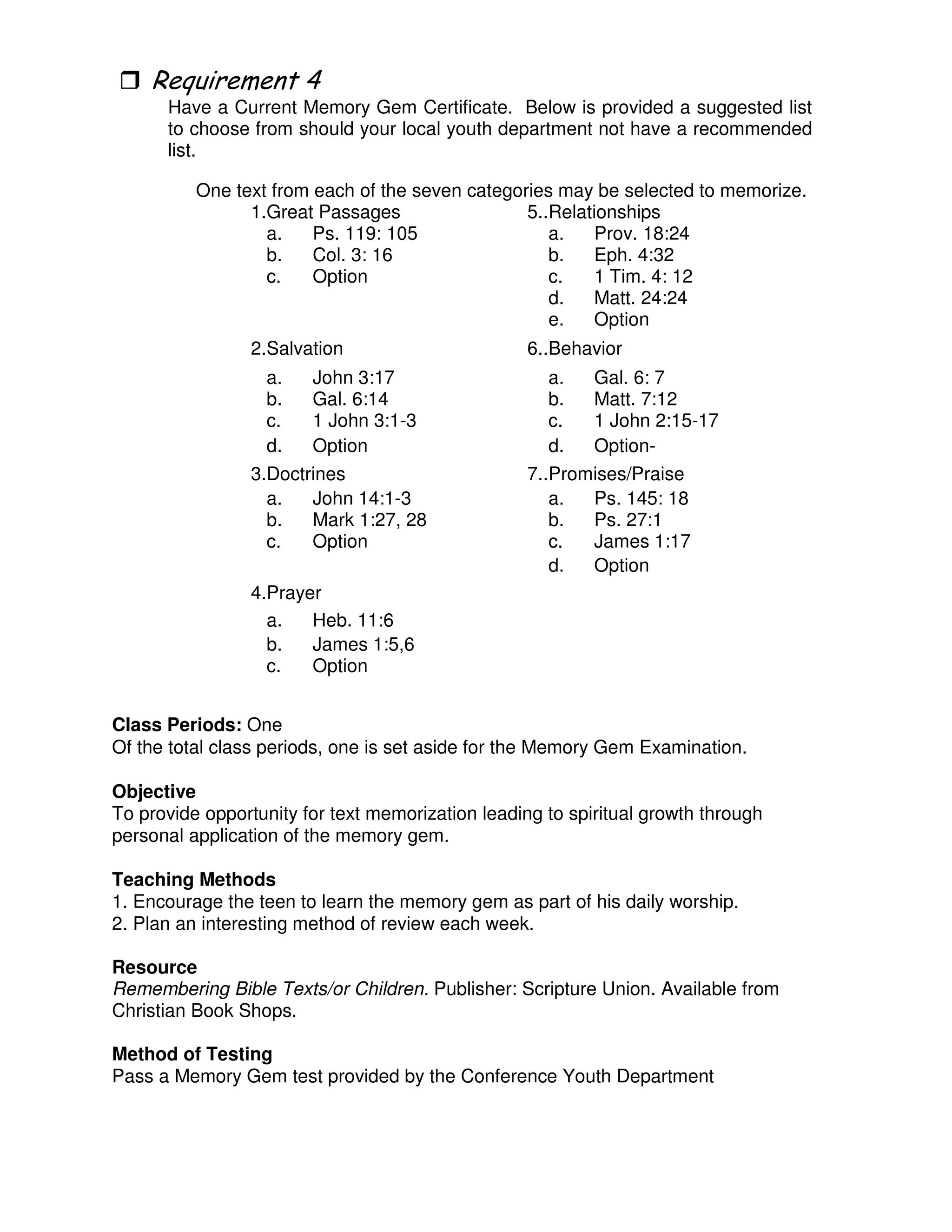*
Have a Current Memory Gem Certificate. Below is provided a suggested list
to choose from should your local youth department not have a recommended
list.
One text from each of the seven categories may be selected to memorize.
1.Great Passages 5..Relationships
a. Ps. 119: 105 a. Prov. 18:24
b. Col. 3: 16 b. Eph. 4:32
c. Option c. 1 Tim. 4: 12
d. Matt. 24:24
e. Option
2.Salvation 6..Behavior
a. John 3:17 a. Gal. 6: 7
b. Gal. 6:14 b. Matt. 7:12
c. 1 John 3:1-3 c. 1 John 2:15-17
d. Option d. Option-
3.Doctrines 7..Promises/Praise
a. John 14:1-3 a. Ps. 145: 18
b. Mark 1:27, 28 b. Ps. 27:1
c. Option c. James 1:17
d. Option
4.Prayer
a. Heb. 11:6
b. James 1:5,6
c. Option
Class Periods: One
Of the total class periods, one is set aside for the Memory Gem Examination.
Objective
To provide opportunity for text memorization leading to spiritual growth through
personal application of the memory gem.
Teaching Methods
1. Encourage the teen to learn the memory gem as part of his daily worship.
2. Plan an interesting method of review each week.
Resource
Remembering Bible Texts/or Children. Publisher: Scripture Union. Available from
Christian Book Shops.
Method of Testing
Pass a Memory Gem test provided by the Conference Youth Department
 