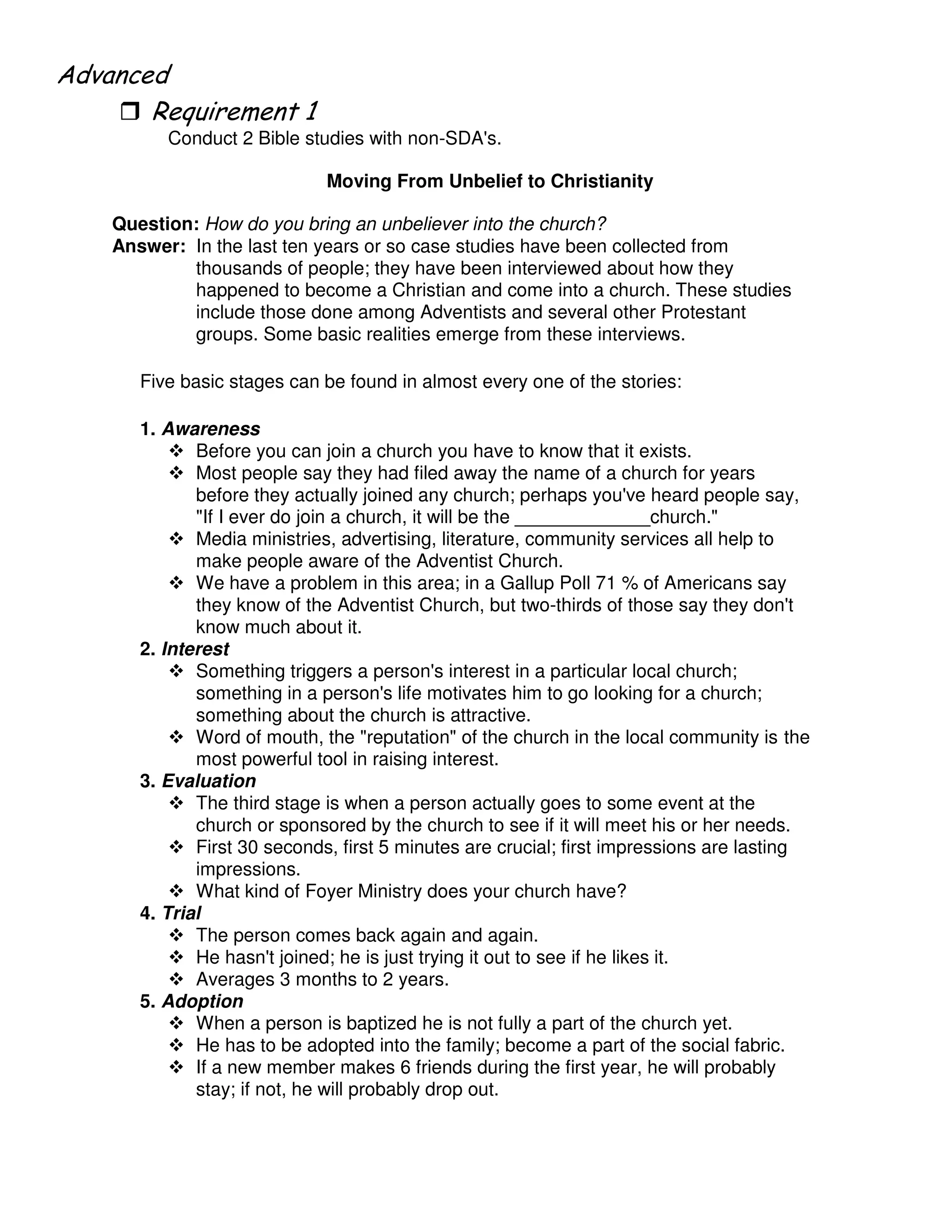 "
Conduct 2 Bible studies with non-SDA's.
Moving From Unbelief to Christianity
Question: How do you bring an unbeliever into the church?
Answer: In the last ten years or so case studies have been collected from
thousands of people; they have been interviewed about how they
happened to become a Christian and come into a church. These studies
include those done among Adventists and several other Protestant
groups. Some basic realities emerge from these interviews.
Five basic stages can be found in almost every one of the stories:
1. Awareness
Before you can join a church you have to know that it exists.
Most people say they had filed away the name of a church for years
before they actually joined any church; perhaps you've heard people say,
"If I ever do join a church, it will be the _____________church."
Media ministries, advertising, literature, community services all help to
make people aware of the Adventist Church.
We have a problem in this area; in a Gallup Poll 71 % of Americans say
they know of the Adventist Church, but two-thirds of those say they don't
know much about it.
2. Interest
Something triggers a person's interest in a particular local church;
something in a person's life motivates him to go looking for a church;
something about the church is attractive.
Word of mouth, the "reputation" of the church in the local community is the
most powerful tool in raising interest.
3. Evaluation
The third stage is when a person actually goes to some event at the
church or sponsored by the church to see if it will meet his or her needs.
First 30 seconds, first 5 minutes are crucial; first impressions are lasting
impressions.
What kind of Foyer Ministry does your church have?
4. Trial
The person comes back again and again.
He hasn't joined; he is just trying it out to see if he likes it.
Averages 3 months to 2 years.
5. Adoption
When a person is baptized he is not fully a part of the church yet.
He has to be adopted into the family; become a part of the social fabric.
If a new member makes 6 friends during the first year, he will probably
stay; if not, he will probably drop out.
 