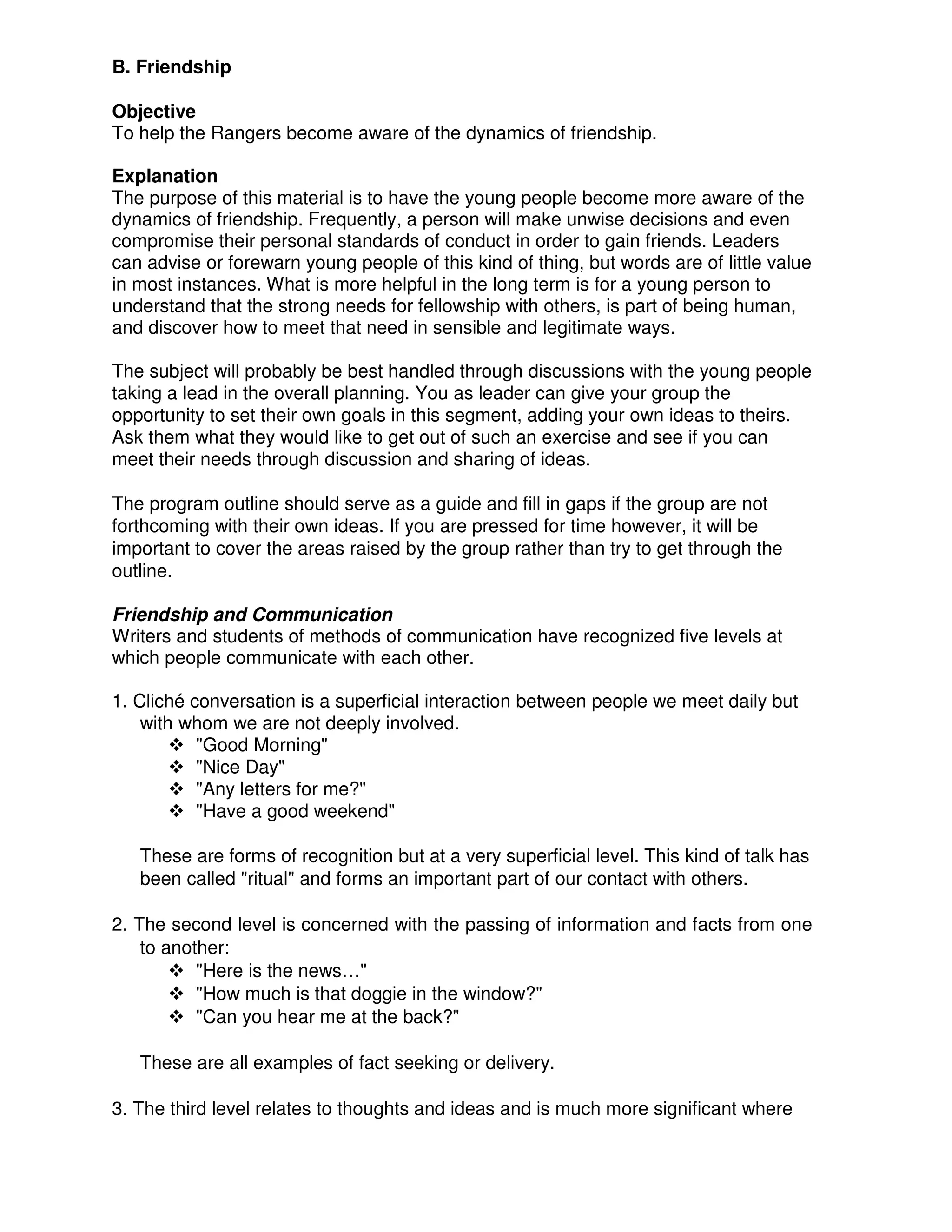 B. Friendship
Objective
To help the Rangers become aware of the dynamics of friendship.
Explanation
The purpose of this material is to have the young people become more aware of the
dynamics of friendship. Frequently, a person will make unwise decisions and even
compromise their personal standards of conduct in order to gain friends. Leaders
can advise or forewarn young people of this kind of thing, but words are of little value
in most instances. What is more helpful in the long term is for a young person to
understand that the strong needs for fellowship with others, is part of being human,
and discover how to meet that need in sensible and legitimate ways.
The subject will probably be best handled through discussions with the young people
taking a lead in the overall planning. You as leader can give your group the
opportunity to set their own goals in this segment, adding your own ideas to theirs.
Ask them what they would like to get out of such an exercise and see if you can
meet their needs through discussion and sharing of ideas.
The program outline should serve as a guide and fill in gaps if the group are not
forthcoming with their own ideas. If you are pressed for time however, it will be
important to cover the areas raised by the group rather than try to get through the
outline.
Friendship and Communication
Writers and students of methods of communication have recognized five levels at
which people communicate with each other.
1. Cliché conversation is a superficial interaction between people we meet daily but
with whom we are not deeply involved.
"Good Morning"
"Nice Day"
"Any letters for me?"
"Have a good weekend"
These are forms of recognition but at a very superficial level. This kind of talk has
been called "ritual" and forms an important part of our contact with others.
2. The second level is concerned with the passing of information and facts from one
to another:
"Here is the news…"
"How much is that doggie in the window?"
"Can you hear me at the back?"
These are all examples of fact seeking or delivery.
3. The third level relates to thoughts and ideas and is much more significant where
 