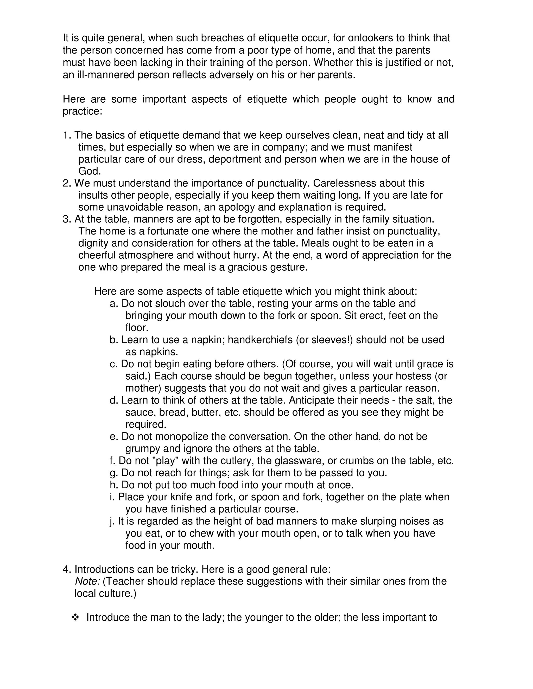 It is quite general, when such breaches of etiquette occur, for onlookers to think that
the person concerned has come from a poor type of home, and that the parents
must have been lacking in their training of the person. Whether this is justified or not,
an ill-mannered person reflects adversely on his or her parents.
Here are some important aspects of etiquette which people ought to know and
practice:
1. The basics of etiquette demand that we keep ourselves clean, neat and tidy at all
times, but especially so when we are in company; and we must manifest
particular care of our dress, deportment and person when we are in the house of
God.
2. We must understand the importance of punctuality. Carelessness about this
insults other people, especially if you keep them waiting long. If you are late for
some unavoidable reason, an apology and explanation is required.
3. At the table, manners are apt to be forgotten, especially in the family situation.
The home is a fortunate one where the mother and father insist on punctuality,
dignity and consideration for others at the table. Meals ought to be eaten in a
cheerful atmosphere and without hurry. At the end, a word of appreciation for the
one who prepared the meal is a gracious gesture.
Here are some aspects of table etiquette which you might think about:
a. Do not slouch over the table, resting your arms on the table and
bringing your mouth down to the fork or spoon. Sit erect, feet on the
floor.
b. Learn to use a napkin; handkerchiefs (or sleeves!) should not be used
as napkins.
c. Do not begin eating before others. (Of course, you will wait until grace is
said.) Each course should be begun together, unless your hostess (or
mother) suggests that you do not wait and gives a particular reason.
d. Learn to think of others at the table. Anticipate their needs - the salt, the
sauce, bread, butter, etc. should be offered as you see they might be
required.
e. Do not monopolize the conversation. On the other hand, do not be
grumpy and ignore the others at the table.
f. Do not "play" with the cutlery, the glassware, or crumbs on the table, etc.
g. Do not reach for things; ask for them to be passed to you.
h. Do not put too much food into your mouth at once.
i. Place your knife and fork, or spoon and fork, together on the plate when
you have finished a particular course.
j. It is regarded as the height of bad manners to make slurping noises as
you eat, or to chew with your mouth open, or to talk when you have
food in your mouth.
4. Introductions can be tricky. Here is a good general rule:
Note: (Teacher should replace these suggestions with their similar ones from the
local culture.)
Introduce the man to the lady; the younger to the older; the less important to
 
