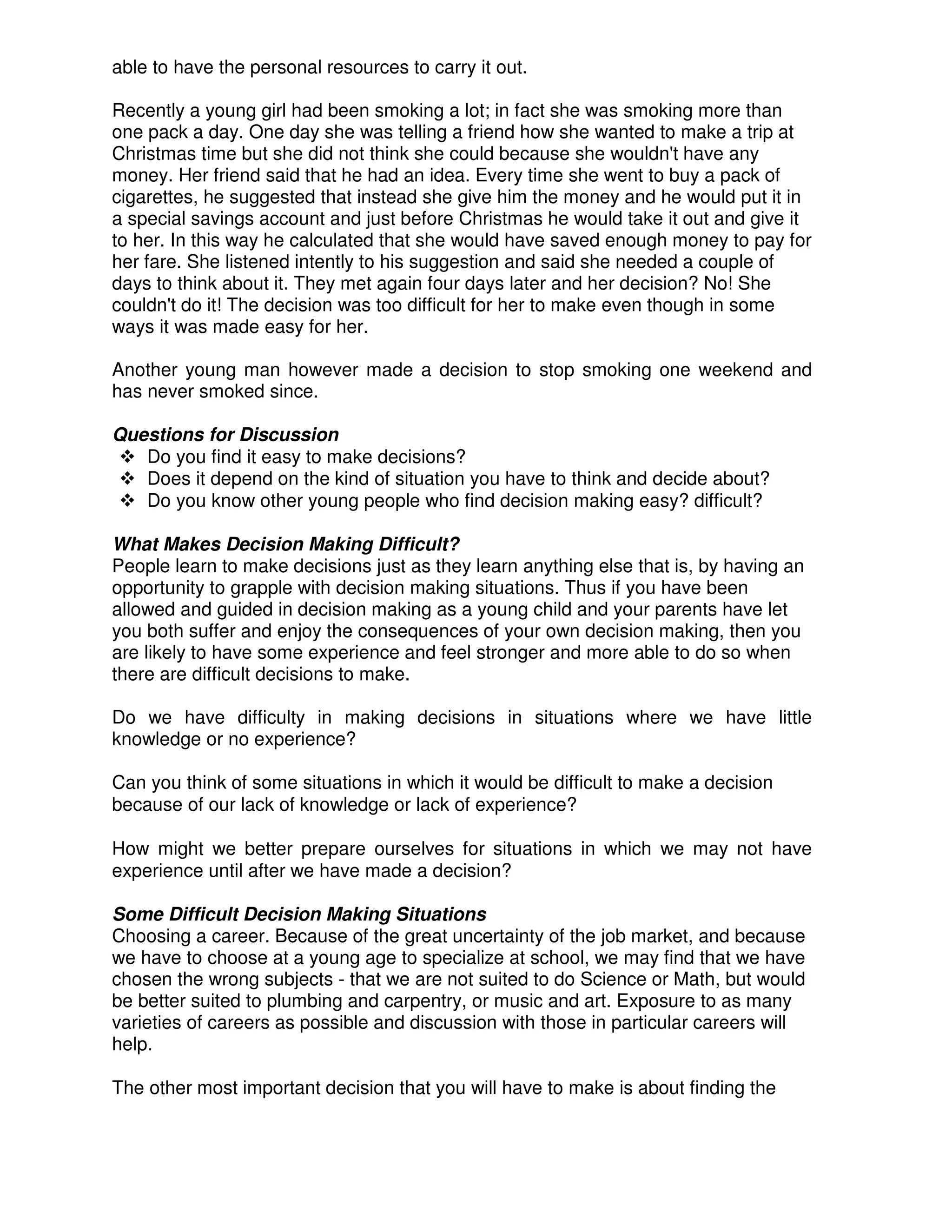 able to have the personal resources to carry it out.
Recently a young girl had been smoking a lot; in fact she was smoking more than
one pack a day. One day she was telling a friend how she wanted to make a trip at
Christmas time but she did not think she could because she wouldn't have any
money. Her friend said that he had an idea. Every time she went to buy a pack of
cigarettes, he suggested that instead she give him the money and he would put it in
a special savings account and just before Christmas he would take it out and give it
to her. In this way he calculated that she would have saved enough money to pay for
her fare. She listened intently to his suggestion and said she needed a couple of
days to think about it. They met again four days later and her decision? No! She
couldn't do it! The decision was too difficult for her to make even though in some
ways it was made easy for her.
Another young man however made a decision to stop smoking one weekend and
has never smoked since.
Questions for Discussion
Do you find it easy to make decisions?
Does it depend on the kind of situation you have to think and decide about?
Do you know other young people who find decision making easy? difficult?
What Makes Decision Making Difficult?
People learn to make decisions just as they learn anything else that is, by having an
opportunity to grapple with decision making situations. Thus if you have been
allowed and guided in decision making as a young child and your parents have let
you both suffer and enjoy the consequences of your own decision making, then you
are likely to have some experience and feel stronger and more able to do so when
there are difficult decisions to make.
Do we have difficulty in making decisions in situations where we have little
knowledge or no experience?
Can you think of some situations in which it would be difficult to make a decision
because of our lack of knowledge or lack of experience?
How might we better prepare ourselves for situations in which we may not have
experience until after we have made a decision?
Some Difficult Decision Making Situations
Choosing a career. Because of the great uncertainty of the job market, and because
we have to choose at a young age to specialize at school, we may find that we have
chosen the wrong subjects - that we are not suited to do Science or Math, but would
be better suited to plumbing and carpentry, or music and art. Exposure to as many
varieties of careers as possible and discussion with those in particular careers will
help.
The other most important decision that you will have to make is about finding the
 