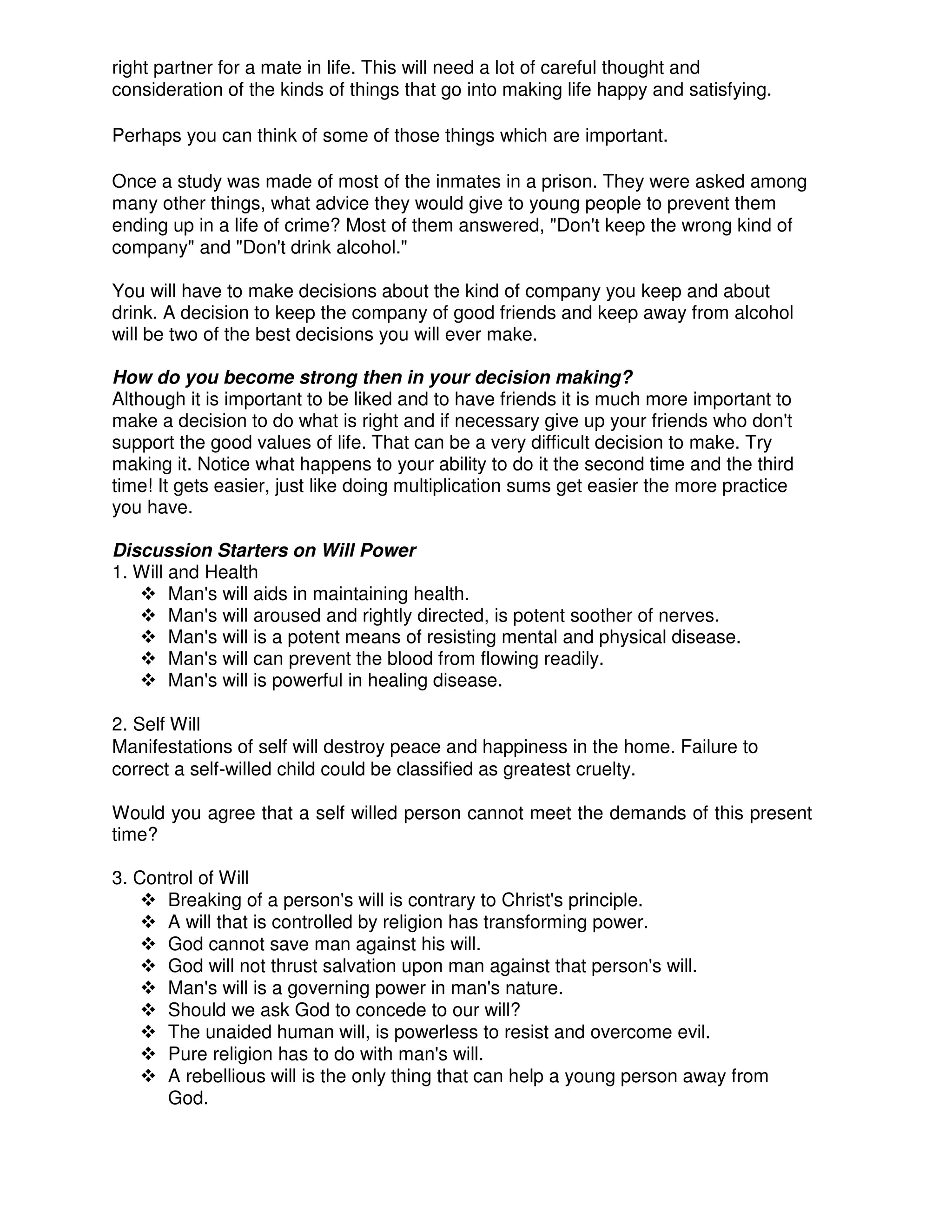right partner for a mate in life. This will need a lot of careful thought and
consideration of the kinds of things that go into making life happy and satisfying.
Perhaps you can think of some of those things which are important.
Once a study was made of most of the inmates in a prison. They were asked among
many other things, what advice they would give to young people to prevent them
ending up in a life of crime? Most of them answered, "Don't keep the wrong kind of
company" and "Don't drink alcohol."
You will have to make decisions about the kind of company you keep and about
drink. A decision to keep the company of good friends and keep away from alcohol
will be two of the best decisions you will ever make.
How do you become strong then in your decision making?
Although it is important to be liked and to have friends it is much more important to
make a decision to do what is right and if necessary give up your friends who don't
support the good values of life. That can be a very difficult decision to make. Try
making it. Notice what happens to your ability to do it the second time and the third
time! It gets easier, just like doing multiplication sums get easier the more practice
you have.
Discussion Starters on Will Power
1. Will and Health
Man's will aids in maintaining health.
Man's will aroused and rightly directed, is potent soother of nerves.
Man's will is a potent means of resisting mental and physical disease.
Man's will can prevent the blood from flowing readily.
Man's will is powerful in healing disease.
2. Self Will
Manifestations of self will destroy peace and happiness in the home. Failure to
correct a self-willed child could be classified as greatest cruelty.
Would you agree that a self willed person cannot meet the demands of this present
time?
3. Control of Will
Breaking of a person's will is contrary to Christ's principle.
A will that is controlled by religion has transforming power.
God cannot save man against his will.
God will not thrust salvation upon man against that person's will.
Man's will is a governing power in man's nature.
Should we ask God to concede to our will?
The unaided human will, is powerless to resist and overcome evil.
Pure religion has to do with man's will.
A rebellious will is the only thing that can help a young person away from
God.
 