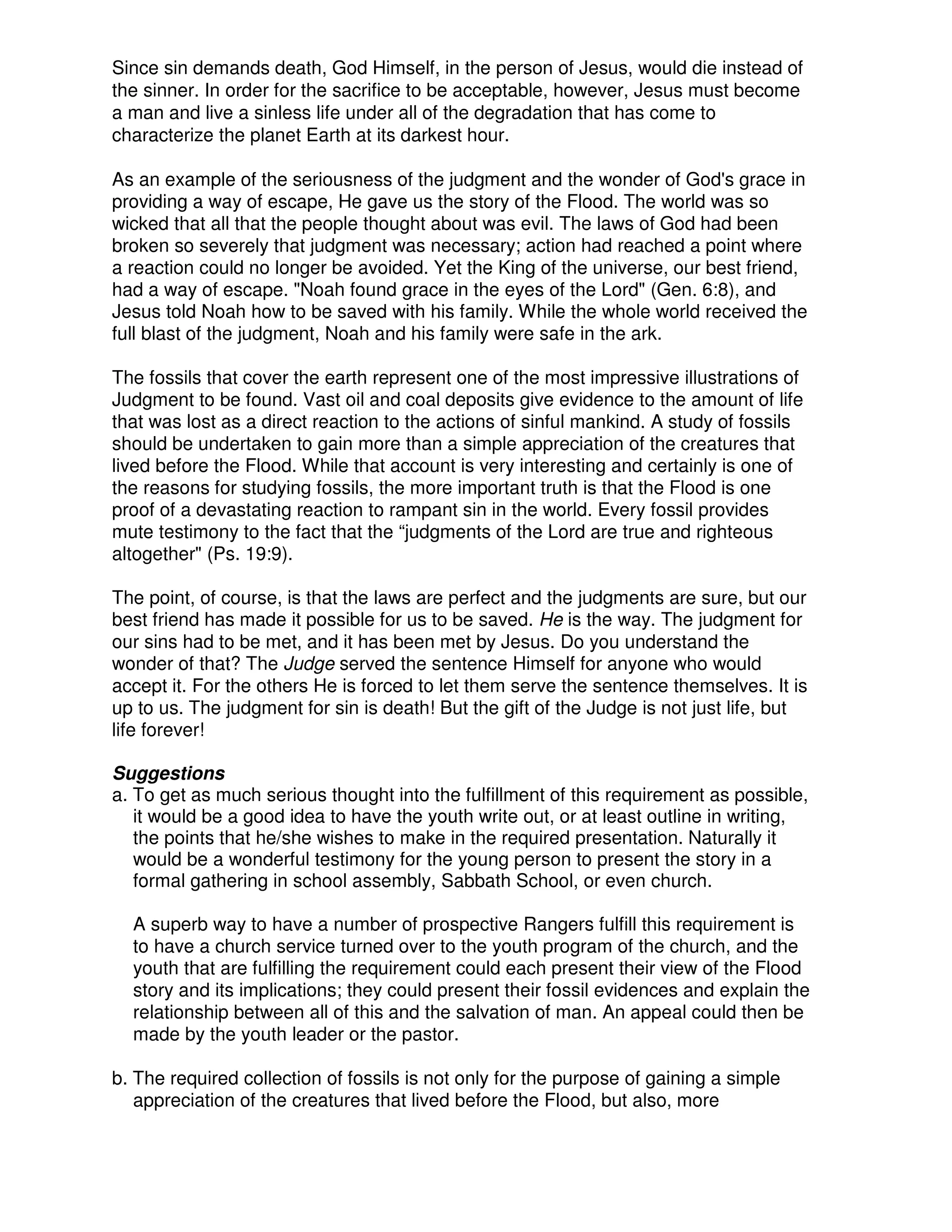Since sin demands death, God Himself, in the person of Jesus, would die instead of
the sinner. In order for the sacrifice to be acceptable, however, Jesus must become
a man and live a sinless life under all of the degradation that has come to
characterize the planet Earth at its darkest hour.
As an example of the seriousness of the judgment and the wonder of God's grace in
providing a way of escape, He gave us the story of the Flood. The world was so
wicked that all that the people thought about was evil. The laws of God had been
broken so severely that judgment was necessary; action had reached a point where
a reaction could no longer be avoided. Yet the King of the universe, our best friend,
had a way of escape. "Noah found grace in the eyes of the Lord" (Gen. 6:8), and
Jesus told Noah how to be saved with his family. While the whole world received the
full blast of the judgment, Noah and his family were safe in the ark.
The fossils that cover the earth represent one of the most impressive illustrations of
Judgment to be found. Vast oil and coal deposits give evidence to the amount of life
that was lost as a direct reaction to the actions of sinful mankind. A study of fossils
should be undertaken to gain more than a simple appreciation of the creatures that
lived before the Flood. While that account is very interesting and certainly is one of
the reasons for studying fossils, the more important truth is that the Flood is one
proof of a devastating reaction to rampant sin in the world. Every fossil provides
mute testimony to the fact that the “judgments of the Lord are true and righteous
altogether" (Ps. 19:9).
The point, of course, is that the laws are perfect and the judgments are sure, but our
best friend has made it possible for us to be saved. He is the way. The judgment for
our sins had to be met, and it has been met by Jesus. Do you understand the
wonder of that? The Judge served the sentence Himself for anyone who would
accept it. For the others He is forced to let them serve the sentence themselves. It is
up to us. The judgment for sin is death! But the gift of the Judge is not just life, but
life forever!
Suggestions
a. To get as much serious thought into the fulfillment of this requirement as possible,
it would be a good idea to have the youth write out, or at least outline in writing,
the points that he/she wishes to make in the required presentation. Naturally it
would be a wonderful testimony for the young person to present the story in a
formal gathering in school assembly, Sabbath School, or even church.
A superb way to have a number of prospective Rangers fulfill this requirement is
to have a church service turned over to the youth program of the church, and the
youth that are fulfilling the requirement could each present their view of the Flood
story and its implications; they could present their fossil evidences and explain the
relationship between all of this and the salvation of man. An appeal could then be
made by the youth leader or the pastor.
b. The required collection of fossils is not only for the purpose of gaining a simple
appreciation of the creatures that lived before the Flood, but also, more
 